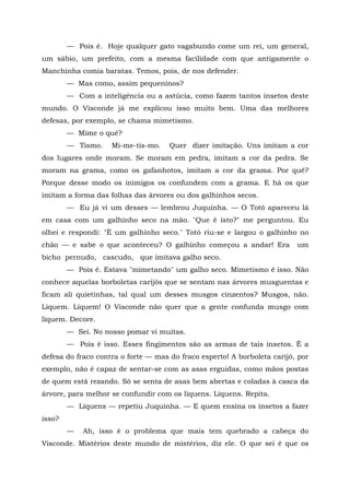 — Pois é. Hoje qualquer gato vagabundo come um rei, um general,
um sábio, um prefeito, com a mesma facilidade com que antigamente o
Manchinha comia baratas. Temos, pois, de nos defender.
        — Mas como, assim pequeninos?
        — Com a inteligência ou a astúcia, como fazem tantos insetos deste
mundo. O Visconde já me explicou isso muito bem. Uma das melhores
defesas, por exemplo, se chama mimetismo.
        — Mime o quê?
        — Tismo.    Mi-me-tis-mo.    Quer dizer imitação. Uns imitam a cor
dos lugares onde moram. Se moram em pedra, imitam a cor da pedra. Se
moram na grama, como os gafanhotos, imitam a cor da grama. Por quê?
Porque desse modo os inimigos os confundem com a grama. E há os que
imitam a forma das folhas das árvores ou dos galhinhos secos.
        — Eu já vi um desses — lembrou Juquinha. — O Totó apareceu lá
em casa com um galhinho seco na mão. "Que é isto?" me perguntou. Eu
olhei e respondi: "É um galhinho seco." Totó riu-se e largou o galhinho no
chão — e sabe o que aconteceu? O galhinho começou a andar! Era            um
bicho pernudo, cascudo, que imitava galho seco.
        — Pois é. Estava "mimetando" um galho seco. Mimetismo é isso. Não
conhece aquelas borboletas carijós que se sentam nas árvores musguentas e
ficam ali quietinhas, tal qual um desses musgos cinzentos? Musgos, não.
Líquem. Líquem! O Visconde não quer que a gente confunda musgo com
líquem. Decore.
        — Sei. No nosso pomar vi muitas.
        — Pois é isso. Esses fingimentos são as armas de tais insetos. É a
defesa do fraco contra o forte — mas do fraco esperto! A borboleta carijó, por
exemplo, não é capaz de sentar-se com as asas erguidas, como mãos postas
de quem está rezando. Só se senta de asas bem abertas e coladas à casca da
árvore, para melhor se confundir com os liquens. Liquens. Repita.
        — Liquens — repetiu Juquinha. — E quem ensina os insetos a fazer
isso?
        —   Ah, isso é o problema que mais tem quebrado a cabeça do
Visconde. Mistérios deste mundo de mistérios, diz ele. O que sei é que os
 