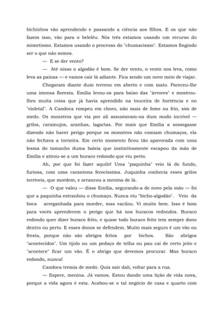 bichinhos vão aprendendo e passando a ciência aos filhos. E os que não
fazem isso, vão para o beleléu. Nós três estamos usando um recurso do
mimetismo. Estamos usando o processo do "chumacismo". Estamos fingindo
ser o que não somos.
       — E se der vento?
       — Até nisso o algodão é bom. Se der vento, o vento nos leva, como
leva as painas — e vamos cair lá adiante. Fica sendo um novo meio de viajar.
       Chegaram diante dum terreno em aberto e com mato. Pareceu-lhe
uma imensa floresta. Emília levou-os para baixo das "árvores" e mostrou-
lhes muita coisa que já havia aprendido na touceira de hortência e no
"violetal". A Candoca rompeu em choro, não mais de fome ou frio, sim de
medo. Os monstros que via por ali assustavam-na dum modo incrível —
grilos, caramujos, aranhas, lagartas. Por mais que Emília a sossegasse
dizendo não haver perigo porque os monstros não comiam chumaços, ela
não fechava a torneira. Em certo momento ficou tão apavorada com uma
lesma do tamanho duma baleia que instintivamente escapou da mão de
Emília e atirou-se a um buraco redondo que viu perto.
       Ah, por que foi fazer aquilo! Uma "paquinha" veio lá do fundo,
furiosa, com uma carantona ferocíssima. Juquinha conhecia esses grilos
terríveis, que mordem, e arrancou a menina de lá.
       — O que valeu — disse Emília, segurando-a de novo pela mão — foi
que a paquinha estranhou o chumaço. Nunca viu "bicho-algodão".      Veio da
boca   arreganhada para morder, mas vacilou. Vi muito bem. Isso é bom
para vocês aprenderem o perigo que há nos buracos redondos. Buraco
redondo quer dizer buraco feito, e quase todo buraco feito tem sempre dono
dentro ou perto. E esses donos se defendem. Muito mais seguro é um vão ou
fresta, porque não são abrigos feitos      por      bichos.   São   abrigos
"acontecidos". Um tijolo ou um pedaço de telha ou pau cai de certo jeito e
"acontece" ficar um vão. É o abrigo que devemos procurar. Mas buraco
redondo, nunca!
       Candoca tremia de medo. Quis sair dali, voltar para a rua.
       — Espere, menina. Já vamos. Estou dando uma lição de vida nova,
porque a vida agora é esta. Acabou-se o tal negócio de casa e quarto com
 