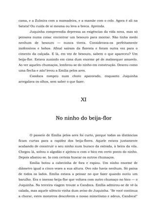 cama, e a Zulmira com a mamadeira, e a mamãe com o colo. Agora é ali na
batata! Ou cuida de si mesma ou leva a breca. Aprenda.
       Juquinha compreendia depressa as exigências da vida nova, mas só
pensava numa coisa: encontrar um besouro para montar. Não tinha medo
nenhum    de   besouro   —   nunca    tivera.   Considerava-os   perfeitamente
inofensivos e bobos. Afinal saíram da floresta e foram outra vez para o
cimento da calçada. E lá, em vez de besouro, sabem o que apareceu? Um
beija-flor. Estava zunindo em cima dum enorme pé de malmequer amarelo.
Ao ver aqueles chumaços, lembrou-se do ninho em construção. Desceu como
uma flecha e zás! levou a Emília pelos ares.
       Candoca    rompeu     num   choro   apavorado,   enquanto    Juquinha
arregalava os olhos, sem saber o que fazer.




                                         XI


                         No ninho do beija-flor


       O passeio de Emília pelos ares foi curto, porque todas as distâncias
ficam curtas para a rapidez dos beija-flores. Aquele estava justamente
acabando de construir o seu ninho num buraco da estrada, à beira da vila.
Chegou lá, soltou o algodão e ajeitou-o com o bico em certo ponto do ninho.
Depois afastou-se. Ia com certeza buscar os outros chumaços.
       Emília botou a cabecinha de fora e espiou. Um ninho enorme de
diâmetro igual a cinco vezes a sua altura. Ovo não havia nenhum. Só paina
de todos os lados. Emília estava a pensar no que fazer quando ouviu um
barulho. Era o imenso beija-flor que voltava com outro chumaço no bico — o
Juquinha. Na terceira viagem trouxe a Candoca. Emllia admirou-se de vê-la
calada, mas aquele silêncio vinha dum aviso do Juquinha. "Se você continua
a chorar, estes monstros descobrem o nosso mimetismo e adeus, Candoca!"
 