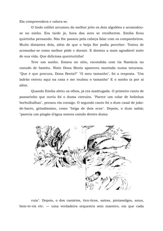 Ela compreendera e calara-se.
        O lindo colibri arrumou do melhor jeito os dois algodões e acomodou-
se no ninho. Era tarde já, hora das aves se recolherem. Emília ficou
quietinha pensando. Não lhe passou pela cabeça falar com os companheiros.
Muito distantes dela, além de que o beija flor podia perceber. Tratou de
acomodar-se como melhor pôde e dormir. E dormiu a mais agradável noite
de sua vida. Que deliciosa quenturinha!
        Teve um sonho. Estava no sítio, escondida com tia Nastácia no
canudo de bambu. Nisto Dona Benta apareceu montada numa taturana.
"Que é que procura, Dona Benta?" "O meu tamanho", foi a resposta. "Um
ladrão entrou aqui na casa e me roubou o tamanho" E o sonho ia por aí
além.
        Quando Emília abriu os olhos, já era madrugada. O primeiro canto de
passarinho que ouviu foi o duma corruíra. "Parece um colar de bolinhas
borbulhalhas", pensou ela consigo. O segundo canto foi o dum casal de joão-
de-barro, gritadíssimo, como "briga de dois ecos". Depois, o dum sabiá;
"parecia um pingão d'água sonora caindo dentro duma




        cuia". Depois, o dos canários, tico-ticos, saíras, pintassilgos, anus,
bem-te-vis etc. — uma verdadeira orquestra sem maestro, em que cada
 