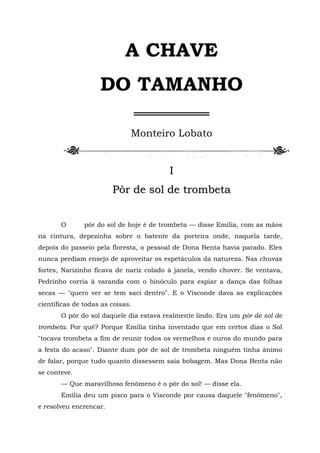 A CHAVE
                    DO TAMANHO
                                  ═════════
                              Monteiro Lobato


                                        I
                        Pôr de sol de trombeta


       O       pôr do sol de hoje é de trombeta — disse Emília, com as mãos
na cintura, depezinha sobre o batente da porteira onde, naquela tarde,
depois do passeio pela floresta, o pessoal de Dona Benta havia parado. Eles
nunca perdiam ensejo de aproveitar os espetáculos da natureza. Nas chuvas
fortes, Narizinho ficava de nariz colado à janela, vendo chover. Se ventava,
Pedrinho corria à varanda com o binóculo para espiar a dança das folhas
secas — "quero ver se tem saci dentro". E o Visconde dava as explicações
científicas de todas as coisas.
       O pôr do sol daquele dia estava realmente lindo. Era um pôr de sol de
trombeta. Por quê? Porque Emília tinha inventado que em certos dias o Sol
"tocava trombeta a fim de reunir todos os vermelhos e ouros do mundo para
a festa do acaso". Diante dum pôr de sol de trombeta ninguém tinha ânimo
de falar, porque tudo quanto dissessem saía bobagem. Mas Dona Benta não
se conteve.
       — Que maravilhoso fenômeno é o pôr do sol! — disse ela.
       Emília deu um pisco para o Visconde por causa daquele "fenômeno",
e resolveu encrencar.
 