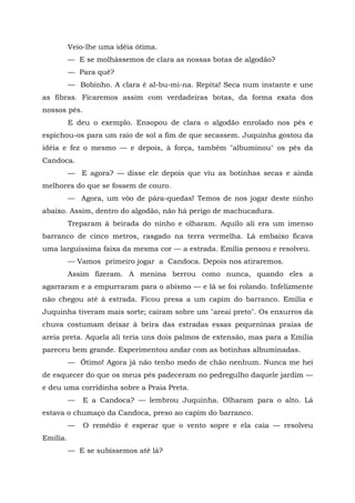 Veio-lhe uma idéia ótima.
          — E se molhássemos de clara as nossas botas de algodão?
          — Para quê?
          — Bobinho. A clara é al-bu-mi-na. Repita! Seca num instante e une
as fibras. Ficaremos assim com verdadeiras botas, da forma exata dos
nossos pés.
          E deu o exemplo. Ensopou de clara o algodão enrolado nos pés e
espichou-os para um raio de sol a fim de que secassem. Juquinha gostou da
idéia e fez o mesmo — e depois, à força, também "albuminou" os pés da
Candoca.
          — E agora? — disse ele depois que viu as botinhas secas e ainda
melhores do que se fossem de couro.
          — Agora, um vôo de pára-quedas! Temos de nos jogar deste ninho
abaixo. Assim, dentro do algodão, não há perigo de machucadura.
          Treparam à beirada do ninho e olharam. Aquilo ali era um imenso
barranco de cinco metros, rasgado na terra vermelha. Lá embaixo ficava
uma larguíssima faixa da mesma cor — a estrada. Emília pensou e resolveu.
          — Vamos primeiro jogar a Candoca. Depois nos atiraremos.
          Assim fizeram. A menina berrou como nunca, quando eles a
agarraram e a empurraram para o abismo — e lá se foi rolando. Infelizmente
não chegou até à estrada. Ficou presa a um capim do barranco. Emília e
Juquinha tiveram mais sorte; caíram sobre um "areai preto". Os enxurros da
chuva costumam deixar à beira das estradas essas pequeninas praias de
areia preta. Aquela ali teria uns dois palmos de extensão, mas para a Emília
pareceu bem grande. Experimentou andar com as botinhas albuminadas.
          — Ótimo! Agora já não tenho medo de chão nenhum. Nunca me hei
de esquecer do que os meus pés padeceram no pedregulho daquele jardim —
e deu uma corridinha sobre a Praia Preta.
          —   E a Candoca? — lembrou Juquinha. Olharam para o alto. Lá
estava o chumaço da Candoca, preso ao capim do barranco.
          —   O remédio é esperar que o vento sopre e ela caia — resolveu
Emília.
          — E se subíssemos até lá?
 