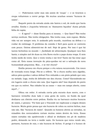 — Poderíamos subir mas não assim de 'roupa" — e se tirarmos a
roupa voltaremos a correr perigo. Há muitas aranhas nesses "buracos de
raízes".
           Naquele ponto da estrada ainda não batera o sol, de modo que havia
orvalho. Emília e Juquinha beberam os "diamantes líquidos" duma peluda
folha de capim.
           — E agora? — disse Emília para si mesma. — Que fazer? Não tenho
serviço nenhum. Não tenho obrigações. Não tenho casa, nem esposo. Minha
vida vai ser sempre esta. Ir andando pelo mundo, cautelosa na defesa e a
cuidar do estômago. O problema da comida é fácil para quem se contenta
com pouco. Ontem alimentei-me de mel. Hoje de gema. Por isso é que há
tantos bichinhos no mundo — facilidade de alimentação. Qualquer isca lhes
basta; o simples mel de duas ou três flores enche o papo duma vespa. E nem
tenho medo do vento. Que o vento venha e me leve! Tanto me faz estar aqui
como ali. Esta nossa invenção do pára-quedas vai ser a salvação da nova
humanidade pequenina. Mas... e se vier chuva?
           Emília pensou em chuva porque o céu estava escurecendo. Um ronco
de trovoada ecoou longe. Pôs-se a refletir. "Se a chuva molha meu algodão,
adeus pára-quedas e adeus defesa! Fico reduzida a um pinto pelado que caiu
no melado. Logo, tenho de defender-me das chuvas. Como? Escondendo-me
em lugares onde a chuva não caia. Que lugares são? Isso depende do ponto
em que eu estiver. Nas cidades há as casas — mas em campo aberto, como
aqui?..."
           Olhou em redor. A estrada corria pela encosta dum morro, com o
barranco vermelho dum lado e uma grota do outro, no fundo da qual
deslizava um ribeirão entre pedras. Emília viu no barranco muitos buracos
de raízes, e pensou: "Foi bom que o Visconde me explicasse a origem desses
buracos. Muita gente pensa que são buracos de cobra ou outros bichos, mas
não são. São "buracos de raízes". Quando os homens abrem as estradas, os
enxadões dos cavoucadores cortam muitas raízes dentro da terra. Essas
raízes cortadas vão apodrecendo e afinal se desfazem em pó de madeira
podre, deixando na terra o molde vazio. Os buracos que estou vendo são,
portanto, buracos de raiz, e não buracos de bichos. O perigo é o buraco de
 