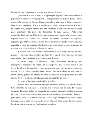 buraco de raiz tinha quatro vezes a sua altura. Entrou.
       Que azar! Era um buraco já ocupado por alguém: uma enormíssima e
peludíssima aranha caranguejeira! O coraçãozinho de Emília bateu. Ficou
como o Garimpeiro do Rio das Garças quando se viu entre a Onça e o Jacaré.
Mas pensou depressa. "Entre a aranha e a chuva, antes a aranha. Chuva é
mil vezes pior, porque chuva não tem remédio e com aranha muita coisa
pode acontecer. Ela pode não desconfiar do meu algodão. Pode estar
dormindo. Pode até ter dó de mim. As aranhas são 'enganáveis' — mas quem
engana chuva? E Emília ficou imóvel de cabeça enterrada no algodão,
espiando por entre as fibras. Como fosse um buraco muito escuro, ela mal
percebia o vulto da aranha. Só depois que seus olhos se acostumaram as
trevas é que pôde distinguir o ferrão vermelho.
       A aranha não fazia o menor movimento. Estava como a Cuca do Saci,
parada — vivendo. Esses bichos gostam de viver, de ficar vivendo, só, sem
mais nada. Não era das de teia. Era aranha de toca.
       A chuva chegou — chuáááá... Tudo escureceu. Emília já não
enxergava o vermelho do ferrão. Só via negrores. Sua cabeça ficava a um
terço da altura da aranha e num movimento que ela fez para ajeitar-se
melhor, tocou num pêlo daquelas pernas. Emília lembrou-se do caso de
Dona Benta, quando se sentou no dedo do Pássaro Roca pensando que era
raiz de árvore. O pêlo da aranha parecia um espinho de cacto.
       A chuva lá fora era um chuáááá sem fim.
       Aquele barulho de chuva, sempre o mesmo, começou a dar-lhe sono.
Seus olhinhos se fecharam — e Emília viu-se outra vez no Sítio do Picapau
Amarelo. Estavam todos na varanda, do mesmo tamanho antigo, a comer
pipocas. De repente, a cara do Manchinha apareceu na escada. "Parece o
gato Félix, vovó" — disse Narizinho — mas logo arregalou os olhos, como
louca, porque o gato foi crescendo, crescendo, até ficar maior do que a casa.
E daí por diante o sono de Emília virou pesadelo.
 