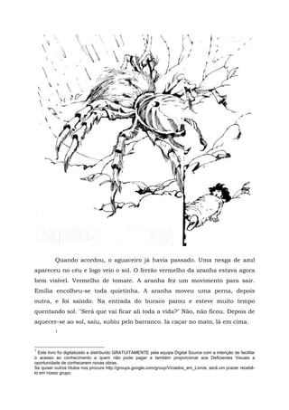 Quando acordou, o aguaceiro já havia passado. Uma nesga de azul
apareceu no céu e logo veio o sol. O ferrão vermelho da aranha estava agora
bem visível. Vermelho de tomate. A aranha fez um movimento para sair.
Emília encolheu-se toda quietinha. A aranha moveu uma perna, depois
outra, e foi saindo. Na entrada do buraco parou e esteve muito tempo
quentando sol. "Será que vai ficar ali toda a vida?" Não, não ficou. Depois de
aquecer-se ao sol, saiu, subiu pelo barranco. Ia caçar no mato, lá em cima.
          1



1
  Este livro foi digitalizado e distribuído GRATUITAMENTE pela equipe Digital Source com a intenção de facilitar
o acesso ao conhecimento a quem não pode pagar e também proporcionar aos Deficientes Visuais a
oportunidade de conhecerem novas obras.
Se quiser outros títulos nos procure http://groups.google.com/group/Viciados_em_Livros, será um prazer recebê-
lo em nosso grupo.
 