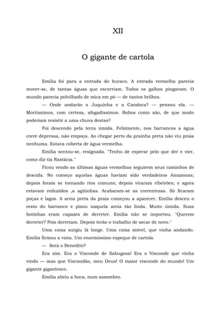 XII


                          O gigante de cartola


       Emília foi para a entrada do buraco. A estrada vermelha parecia
mover-se, de tantas águas que escorriam. Todos os galhos pingavam. O
mundo parecia polvilhado de mica em pó — de tantos brilhos.
       — Onde andarão o Juquinha e a Candoca? — pensou ela. —
Mortíssimos, com certeza, afogadíssimos. Bobos como são, de que modo
poderiam resistir a uma chuva destas?
       Foi descendo pela terra úmida. Felizmente, nos barrancos a água
corre depressa, não empoça. Ao chegar perto da prainha preta não viu praia
nenhuma. Estava coberta de água vermelha.
       Emília sentou-se, resignada. "Tenho de esperar pelo que der e vier,
como diz tia Nastácia."
       Ficou vendo as últimas águas vermelhas seguirem seus caminhos de
descida. No começo aquelas águas haviam sido verdadeiros Amazonas;
depois foram se tornando rios comuns; depois viraram ribeirões; e agora
estavam reduzidos ,a agüinhas. Acabaram-se as correntezas. Só ficaram
poças e lagos. A areia preta da praia começou a aparecer. Emília desceu o
resto do barranco e pisou naquela areia tão linda. Muito úmida. Suas
botinhas eram capazes de derreter. Emília não se importou. "Querem
derreter? Pois derretam. Depois terão o trabalho de secar de novo."
       Uma coisa surgiu lá longe. Uma coisa móvel, que vinha andando.
Emília firmou a vista. Um enormíssimo espeque de cartola.
       — Será o Benedito?
       Era sim. Era o Visconde de Sabugosa! Era o Visconde que vinha
vindo — mas que Viscondão, meu Deus! O maior visconde do mundo! Um
gigante gigantesco.
       Emília abriu a boca, num assombro.
 