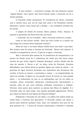 — É isso mesmo! — murmurou consigo. Ele não diminuiu porque
"vegetal falante" não é gente. Que bom! Grande assim, o Visconde vai ser a
minha salvação.
       O Visconde media exatamente 44 centímetros de altura, contando
com a cartola nova, que era de copa alta como a do Presidente Lincoln.
Quarenta e quatro vezes maior que a Emília — um verdadeiro arranha-céu
de cartola.
       A alegria de Emília foi imensa. Bateu palmas. Pulou. Dançou. E
quando se aproximou da Praia Preta deu um berro:
       — Visconde, sou eu! A Emília!... Mas o Visconde continuou a andar,
       como se não tivesse ouvido. "Será que ficou surdo ou a minha voz
não chega até à imensa altura daquelas orelhas?"
       Devia ser isso e, na maior aflição, Emília ficou sem saber o que fazer.
Não achava meio de atrair a atenção do Visconde. "Berrar não adianta. O
remédio é acompanhá-lo, até ver." E pôs-se a seguir o Visconde.
       Mas o Visconde dava passos de 10 centímetros de comprimento e os
passos da Emília eram de 3 milímetros, de modo que não havia maior
asneira do que tentar segui-lo. Naquele desespero, porém, Emília não fez
caso da asneira e "fincou o pé" na lama, atrás do Visconde. Quantas
dificuldades, meu Deus! Havia as grandes lagoas que tinha de rodear — as
porinhas de água barrenta formadas nas impressões das ferraduras dos
cavalos. E havia os morros e montanhas a trepar — as irregularidades do
tijuco da estrada. E agora era um grande tronco de árvore ou uma grande
pedra — os pedacinhos de pau ou os pedregulhos que há em todas as
estradas. Esses tremendos obstáculos retardavam-lhe horrivelmente a
marcha, além de que suas botinhas molhadas começaram a esfiapar.
Diversas vezes parou para amarrar as pontas das fibras do algodão. E o
Visconde cada vez mais longe, com aquelas passadas gigantescas! "Parece
que calçou as botas de sete-léguas do Pequeno Polegar!"
       Felizmente o Visconde era um sábio, e os sábios não sabem andar na
toada firme e contínua dos ignorantes. O Visconde andava um pouco e
parava para observar qualquer coisa. Aqui, um coleóptero novo que ele via
pela primeira vez — e ficava de cócoras examinando o bichinho e tomando
 