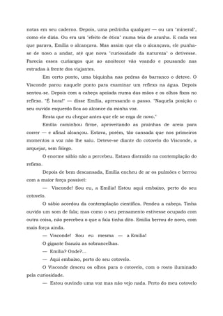 notas em seu caderno. Depois, uma pedrinha qualquer — ou um "mineral",
como ele dizia. Ou era um "efeito de ótica" numa teia de aranha. E cada vez
que parava, Emília o alcançava. Mas assim que ela o alcançava, ele punha-
se de novo a andar, até que nova "curiosidade da natureza" o detivesse.
Parecia esses curiangos que ao anoitecer vão voando e pousando nas
estradas à frente dos viajantes.
           Em certo ponto, uma biquinha nas pedras do barranco o deteve. O
Visconde parou naquele ponto para examinar um reflexo na água. Depois
sentou-se. Depois com a cabeça apoiada numa das mãos e os olhos fixos no
reflexo. "É hora!" — disse Emília, apressando o passo. "Naquela posição o
seu ouvido esquerdo fica ao alcance da minha voz.
           Resta que eu chegue antes que ele se erga de novo."
           Emília caminhou firme, aproveitando as prainhas de areia para
correr — e afinal alcançou. Estava, porém, tão cansada que nos primeiros
momentos a voz não lhe saiu. Deteve-se diante do cotovelo do Visconde, a
arquejar, sem fôlego.
           O enorme sábio não a percebeu. Estava distraído na contemplação do
reflexo.
           Depois de bem descansada, Emília encheu de ar os pulmões e berrou
com a maior força possível:
           —   Visconde! Sou eu, a Emília! Estou aqui embaixo, perto do seu
cotovelo.
           O sábio acordou da contemplação científica. Pendeu a cabeça. Tinha
ouvido um som de fala; mas como o seu pensamento estivesse ocupado com
outra coisa, não percebeu o que a fala tinha dito. Emília berrou de novo, com
mais força ainda.
           — Visconde! Sou eu mesma — a Emília!
           O gigante franziu as sobrancelhas.
           — Emília? Onde?...
           — Aqui embaixo, perto do seu cotovelo.
           O Visconde desceu os olhos para o cotovelo, com o rosto iluminado
pela curiosidade.
           — Estou ouvindo uma voz mas não vejo nada. Perto do meu cotovelo
 