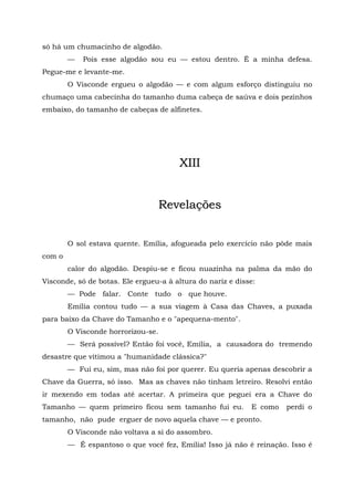 só há um chumacinho de algodão.
        —   Pois esse algodão sou eu — estou dentro. É a minha defesa.
Pegue-me e levante-me.
        O Visconde ergueu o algodão — e com algum esforço distinguiu no
chumaço uma cabecinha do tamanho duma cabeça de saúva e dois pezinhos
embaixo, do tamanho de cabeças de alfinetes.




                                       XIII


                                    Revelações


        O sol estava quente. Emília, afogueada pelo exercício não pôde mais
com o
        calor do algodão. Despiu-se e ficou nuazinha na palma da mão do
Visconde, só de botas. Ele ergueu-a à altura do nariz e disse:
        — Pode falar. Conte tudo o que houve.
        Emília contou tudo — a sua viagem à Casa das Chaves, a puxada
para baixo da Chave do Tamanho e o "apequena-mento".
        O Visconde horrorizou-se.
        — Será possível? Então foi você, Emília, a causadora do tremendo
desastre que vitimou a "humanidade clássica?"
        — Fui eu, sim, mas não foi por querer. Eu queria apenas descobrir a
Chave da Guerra, só isso. Mas as chaves não tinham letreiro. Resolvi então
ir mexendo em todas até acertar. A primeira que peguei era a Chave do
Tamanho — quem primeiro ficou sem tamanho fui eu.           E como   perdi o
tamanho, não pude erguer de novo aquela chave — e pronto.
        O Visconde não voltava a si do assombro.
        — É espantoso o que você fez, Emília! Isso já não é reinação. Isso é
 