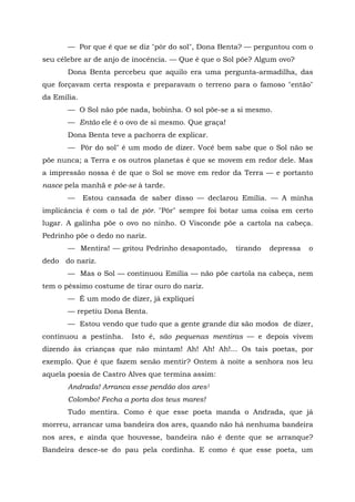 — Por que é que se diz "pôr do sol", Dona Benta? — perguntou com o
seu célebre ar de anjo de inocência. — Que é que o Sol põe? Algum ovo?
       Dona Benta percebeu que aquilo era uma pergunta-armadilha, das
que forçavam certa resposta e preparavam o terreno para o famoso "então"
da Emília.
       — O Sol não põe nada, bobinha. O sol põe-se a si mesmo.
       — Então ele é o ovo de si mesmo. Que graça!
       Dona Benta teve a pachorra de explicar.
       — Pôr do sol" é um modo de dizer. Você bem sabe que o Sol não se
põe nunca; a Terra e os outros planetas é que se movem em redor dele. Mas
a impressão nossa é de que o Sol se move em redor da Terra — e portanto
nasce pela manhã e põe-se à tarde.
       —     Estou cansada de saber disso — declarou Emília. — A minha
implicância é com o tal de pôr. "Pôr" sempre foi botar uma coisa em certo
lugar. A galinha põe o ovo no ninho. O Visconde põe a cartola na cabeça.
Pedrinho põe o dedo no nariz.
       — Mentira! — gritou Pedrinho desapontado,     tirando   depressa   o
dedo do nariz.
       — Mas o Sol — continuou Emília — não põe cartola na cabeça, nem
tem o péssimo costume de tirar ouro do nariz.
       — É um modo de dizer, já expliquei
       — repetiu Dona Benta.
       — Estou vendo que tudo que a gente grande diz são modos de dizer,
continuou a pestinha.    Isto é, são pequenas mentiras — e depois vivem
dizendo às crianças que não mintam! Ah! Ah! Ah!... Os tais poetas, por
exemplo. Que é que fazem senão mentir? Ontem à noite a senhora nos leu
aquela poesia de Castro Alves que termina assim:
       Andrada! Arranca esse pendão dos ares1
       Colombo! Fecha a porta dos teus mares!
       Tudo mentira. Como é que esse poeta manda o Andrada, que já
morreu, arrancar uma bandeira dos ares, quando não há nenhuma bandeira
nos ares, e ainda que houvesse, bandeira não é dente que se arranque?
Bandeira desce-se do pau pela cordinha. E como é que esse poeta, um
 