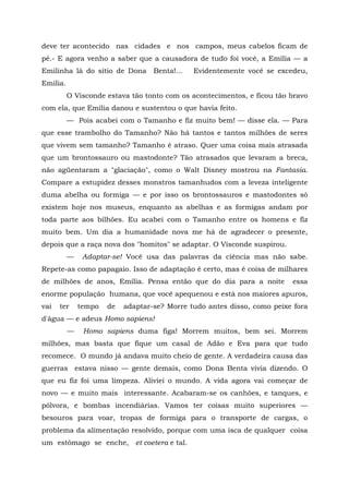 deve ter acontecido nas cidades e nos campos, meus cabelos ficam de
pé.- E agora venho a saber que a causadora de tudo foi você, a Emília — a
Emilinha lá do sítio de Dona       Benta!...   Evidentemente você se excedeu,
Emília.
          O Visconde estava tão tonto com os acontecimentos, e ficou tão bravo
com ela, que Emília danou e sustentou o que havia feito.
          — Pois acabei com o Tamanho e fiz muito bem! — disse ela. — Para
que esse trambolho do Tamanho? Não há tantos e tantos milhões de seres
que vivem sem tamanho? Tamanho é atraso. Quer uma coisa mais atrasada
que um brontossauro ou mastodonte? Tão atrasados que levaram a breca,
não agüentaram a "glaciação", como o Walt Disney mostrou na Fantasia.
Compare a estupidez desses monstros tamanhudos com a leveza inteligente
duma abelha ou formiga — e por isso os brontossauros e mastodontes só
existem hoje nos museus, enquanto as abelhas e as formigas andam por
toda parte aos bilhões. Eu acabei com o Tamanho entre os homens e fiz
muito bem. Um dia a humanidade nova me há de agradecer o presente,
depois que a raça nova dos "homitos" se adaptar. O Visconde suspirou.
          —    Adaptar-se! Você usa das palavras da ciência mas não sabe.
Repete-as como papagaio. Isso de adaptação é certo, mas é coisa de milhares
de milhões de anos, Emília. Pensa então que do dia para a noite          essa
enorme população humana, que você apequenou e está nos maiores apuros,
vai   ter     tempo   de   adaptar-se? Morre tudo antes disso, como peixe fora
d'água — e adeus Homo sapiens!
          —    Homo sapiens duma figa! Morrem muitos, bem sei. Morrem
milhões, mas basta que fique um casal de Adão e Eva para que tudo
recomece. O mundo já andava muito cheio de gente. A verdadeira causa das
guerras estava nisso — gente demais, como Dona Benta vivia dizendo. O
que eu fiz foi uma limpeza. Aliviei o mundo. A vida agora vai começar de
novo — e muito mais interessante. Acabaram-se os canhões, e tanques, e
pólvora, e bombas incendiárias. Vamos ter coisas muito superiores —
besouros para voar, tropas de formiga para o transporte de cargas, o
problema da alimentação resolvido, porque com uma isca de qualquer coisa
um estômago se enche, et coetera e tal.
 