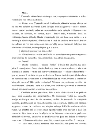 — Mas...
       O Visconde, como bom sábio que era, engasgou e começou a achar
razãozinha nas idéias da Emília.
       — Pense bem, Visconde. A tal "civilização clássica" estava chegando
ao fim. Os homens não viam outra solução além da guerra — isto é, matar,
matar, matar, destruir todas as coisas criadas pela própria civilização — as
cidades, as fábricas, os navios, tudo.      Pense bem, Visconde. Essa tal
civilização havia falhado. Havia enveredado por um beco sem saída — e a
saída que achava qual era? Suicidar-se a tiros de canhão. Ora bolas! Eu até
me admiro de ver um sábio com um cartolão desse tamanho defender um
mundo de ditadores, cada qual pior que o outro.
       O Visconde começava a concordar.
       — Além disso — continuou Emília — se os homens querem regressar
à tal besteira do tamanho, nada mais fácil. Sua alma, sua palma.
       — Como?
       — Muito     simples.   Poderei   voltar   à Casa das Chaves. Eu sei o
jeito. Iremos juntos. Como não tenho força para levantar a chave, o Visconde
a levanta e pronto — tudo fica outra vez tamanhudo — e que se fomentem —
que se matem à vontade — que se devorem. Eu me desinteresso. Quis o bem
da humanidade. Acabei com a estupidez maior de todas, que era o Tamanho.
Mas não querem? Não estão contentes? Teimam em continuar na vida de
mastodontes bípedes? Pois sua alma, seu palmito! Que volte o Tamanho.
Mas depois não venham se queixar para mim...
       O Visconde estava pensando. Sim, Emília tinha razão. Eles podiam
fazer uma consulta aos homenzinhos. Se quisessem voltar ao tamanho
antigo, muito que bem: Se não quisesse, melhor. Lá no fundo do coração o
Visconde preferia que as coisas ficassem como estavam, porque ele passara
a gigante, em vez de continuar um simples sabugo. E Emília realmente tinha
razão. Os insetos são os seres mais aperfeiçoados que existem e não têm
tamanho. Ora, com a sua inteligência os homens pequeninhos poderiam
dominar os insetos, utilizar-se de milhares deles para mil coisas e construir
uma nova civilização muitíssimo mais interessante que a velha. E resolveu:
       —   Pois bem, Emília, faremos uma consulta aos povos do Picapau
 