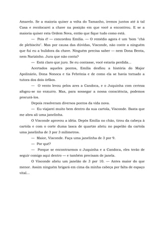 Amarelo. Se a maioria quiser a volta do Tamanho, iremos juntos até à tal
Casa e recolocarei a chave na posição em que você a encontrou. E se a
maioria quiser esta Ordem Nova, então que fique tudo como está.
           — Pois é! — concordou Emília. — O remédio agora é um 'bom "chá
de plebiscito". Mas por causa das dúvidas, Visconde, não conte a ninguém
que fui eu a bulidora da chave. Ninguém precisa saber — nem Dona Benta,
nem Narizinho. Jura que não conta?
           — Está claro que juro. Se eu contasse, você estaria perdida...
           Acertados aqueles pontos, Emília desfiou a história do Major
Apolinário, Dona Nonoca e tia Febrônia e de como ela se havia tornado a
tutora dos dois órfãos.
           — O vento levou pelos ares a Candoca, e o Juquinha com certeza
afogou-se no enxurro. Mas, para sossegar a nossa consciência, podemos
procurá-los.
           Depois resolveram diversos pontos da vida nova.
           — Eu viajarei muito bem dentro da sua cartola, Visconde. Basta que
me abra ali uma janelinha.
           O Visconde aprovou a idéia. Depôs Emília no chão, tirou da cabeça à
cartola e com o corte duma lasca de quartzo abriu no papelão da cartola
uma janelinha de 3 por 3 milímetros.
           — Maior, Visconde. Faça uma janelinha de 3 por 9.
           — Por quê?
           — Porque se encontrarmos o Juquinha e a Candoca, eles terão de
seguir comigo aqui dentro — e também precisam de janela.
           O Visconde abriu um janelão de 3 por 10. — Antes maior do que
menor. Assim ninguém brigará em cima da minha cabeça por falta de espaço
vital...
 