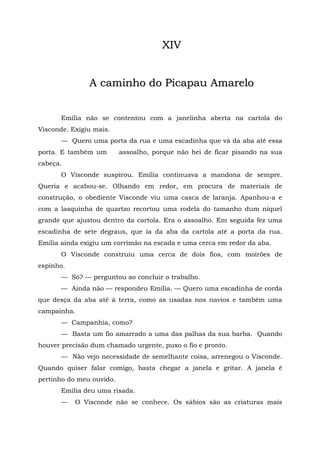 XIV


               A caminho do Picapau Amarelo


       Emília não se contentou com a janelinha aberta na cartola do
Visconde. Exigiu mais.
       — Quero uma porta da rua e uma escadinha que vá da aba até essa
porta. E também um        assoalho, porque não hei de ficar pisando na sua
cabeça.
       O Visconde suspirou. Emília continuava a mandona de sempre.
Queria e acabou-se. Olhando em redor, em procura de materiais de
construção, o obediente Visconde viu uma casca de laranja. Apanhou-a e
com a lasquinha de quartzo recortou uma rodela do tamanho dum níquel
grande que ajustou dentro da cartola. Era o assoalho. Em seguida fez uma
escadinha de sete degraus, que ia da aba da cartola até a porta da rua.
Emília ainda exigiu um corrimão na escada e uma cerca em redor da aba.
       O Visconde construiu uma cerca de dois fios, com moirões de
espinho.
       — Só? — perguntou ao concluir o trabalho.
       — Ainda não — respondeu Emília. — Quero uma escadinha de corda
que desça da aba até à terra, como as usadas nos navios e também uma
campainha.
       — Campanhia, como?
       — Basta um fio amarrado a uma das palhas da sua barba. Quando
houver precisão dum chamado urgente, puxo o fio e pronto.
       — Não vejo necessidade de semelhante coisa, arrenegou o Visconde.
Quando quiser falar comigo, basta chegar a janela e gritar. A janela é
pertinho do meu ouvido.
       Emília deu uma risada.
       —   O Visconde não se conhece. Os sábios são as criaturas mais
 