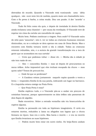 distraídas do mundo. Quando o Visconde está ruminando          uma    idéia
qualquer, não ouve nem tiro de canhão, quanto mais um chamadinho meu.
Com o fio preso à barba, a coisa muda. Dou um puxão. A dor "acorda" o
Visconde.
       Tudo foi feito como ela quis, e depois de instalada lá dentro Emília
ainda reclamou uma chaminé — por causa da ventilação. O Visconde teve de
espetar em cima da cartola um canudinho de capim.
       Muito bem. Podiam continuar a viagem. Para onde? O Visconde saíra
do sítio para "assuntar", isto é, ver se todas as criaturas humanas estavam
diminuídas, ou se a redução se dera apenas em casa de Dona Benta. Mas o
encontro com Emília tornava inútil a ida à cidade. Todas as criaturas
estavam reduzidas, sim, e a autora da grande transformação era a isca de
gente que se acomodara em sua cartola!
       — Creio que podemos voltar — disse ele. — Minha ida à cidade já
não tem razão de ser.
       —    Sim — concordou Emília — mas só depois de procurarmos os
meus órfãos. Acho impossível que eles tenham escapado da chuva — mas
quem sabe? Temos de procurá-los.
       — Onde foi que se perderam?
       — A Candoca estava justamente naquele capim quando o vento a
levou — respondeu Emília lá da sua janela, indicando um lugar no barranco.
E o Juquinha estava comigo na Praia Preta.
       — Que Praia Preta é essa?
       Emília explicou tudo, e o Visconde pôs-se a andar em procura de
coisinhas brancas, porque aparentemente os dois órfãos não passavam de
dois fiapos de algodão.
       Nada encontrou. Sobre a estrada vermelha não viu brancurinha de
espécie alguma.
       Emília ia pensando em toda as hipóteses imagináveis. O certo era
estarem mortos, reduzidos a lama ou afogados nas lagoas que a chuva
formara no tijuco. Isso era o certo. Mas havia o incerto — e era no incerto
que Emília levantava as suas hipóteses.
       — Podem muito bem estar em outro ninho. Os beija-flores andam
 