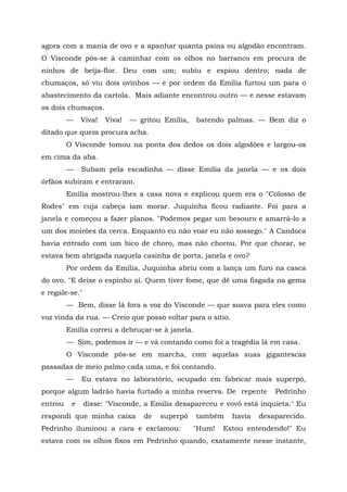 agora com a mania de ovo e a apanhar quanta paina ou algodão encontram.
O Visconde pôs-se à caminhar com os olhos no barranco em procura de
ninhos de beija-flor. Deu com um; subiu e espiou dentro; nada de
chumaços, só viu dois ovinhos — e por ordem da Emília furtou um para o
abastecimento da cartola. Mais adiante encontrou outro — e nesse estavam
os dois chumaços.
         —    Viva!   Viva!   — gritou Emília,   batendo palmas. — Bem diz o
ditado que quem procura acha.
         O Visconde tomou na ponta dos dedos os dois algodões e largou-os
em cima da aba.
         —    Subam pela escadinha — disse Emília da janela — e os dois
órfãos subiram e entraram.
         Emília mostrou-lhes a casa nova e explicou quem era o "Colosso de
Rodes" em cuja cabeça iam morar. Juquinha ficou radiante. Foi para a
janela e começou a fazer planos. "Podemos pegar um besouro e amarrá-lo a
um dos moirões da cerca. Enquanto eu não voar eu não sossego." A Candoca
havia entrado com um bico de choro, mas não chorou. Por que chorar, se
estava bem abrigada naquela casinha de porta, janela e ovo?
         Por ordem da Emília, Juquinha abriu com a lança um furo na casca
do ovo. "E deixe o espinho aí. Quem tiver fome, que dê uma fisgada na gema
e regale-se."
         — Bem, disse lá fora a voz do Visconde — que soava para eles como
voz vinda da rua. — Creio que posso voltar para o sítio.
         Emília correu a debruçar-se à janela.
         — Sim, podemos ir — e vá contando como foi a tragédia lá em casa.
         O Visconde pôs-se em marcha, com aquelas suas gigantescas
passadas de meio palmo cada uma, e foi contando.
         —    Eu estava no laboratório, ocupado em fabricar mais superpó,
porque algum ladrão havia furtado a minha reserva. De repente          Pedrinho
entrou    e     disse: "Visconde, a Emília desapareceu e vovó está inquieta." Eu
respondi que minha caixa         de   superpó    também    havia   desaparecido.
Pedrinho iluminou a cara e exclamou:             "Hum!   Estou entendendo!" Eu
estava com os olhos fixos em Pedrinho quando, exatamente nesse instante,
 