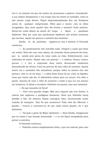 isto é, no instante em que ele acabou de pronunciar a palavra "entendendo"
a sua cabeça desapareceu, e sua roupa caiu em monte no assoalho, como se
não tivesse corpo dentro. Fiquei impressionadíssima Era um fenômeno
acima de       qualquer compreensão. Olhei para o monte, com os olhos
arregalados. Que seria aquilo? Que fim levaria o menino? Tudo mistério.
Sentei-me então diante do monte de* roupa             e   fiquei   a   parafusar
hipóteses. Mas por mais que parafusasse hipóteses não achava nenhuma
que servisse. Aquilo me pareceu o mistério dos mistérios.
         Emília,   lá     da janelinha,    regalava-se com a história. O Visconde
continuou:
         — Eu positivamente não entendia nada. Cheguei a supor que fosse
um sonho. Nisto dei com uma cabeça, do tamanho duma pimenta-do-reino,
que   ia   saindo pela perna da calça caída no chão. Evidentemente uma
cabecinha de inseto. Depois saiu um pescoço — e ombros, braços, tronco,
pernas     —   e   tive    a   impressão   dum   inseto   descascado   totalmente
desconhecido da ciência. Corri em procura do meu vidro de aumento. Aquele
inseto era o assombro dos assombros, porque todos os insetos têm seis
pernas e nele eu só via duas — e além disso ficava de pé, como os bípedes,
coisa que inseto não faz. O laboratório estava meio no escuro. Fui abrir a
janela. Assestei de novo o vidro de aumento e então vi que era um menino
em miniatura. E afinal o reconheci: Pedrinho em pessoa, mas sem tamanho!
         — De que tamanho ele ficou?
         — Você verá quando chegar. Mas meu espanto não teve limites. A
ciência não explicava o prodigioso fenômeno. Notei que Pedrinho havia
perdido a fala. Só minutos depois conseguiu falar, murmurando numa
vozinha de mosquito: "Que foi que aconteceu? Tudo está tão diferente e
grande..." Custou a convencer-se de que nada estava grande, ele é que
diminuíra.
         — Tal qual a gente do Major Apolinário — disse Emília. Imaginavam
que as coisas é que haviam aumentado — e eu até fiquei atrapalhada para
provar o contrário.
         O Visconde continuou:
         — Pedrinho estava completamente bobo, o que era natural, pois uma
 