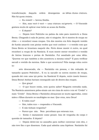 transformação    daquela   ordem     desorganiza   as idéias duma criatura.
Não há quem resista.
       — Eu resisti! — berrou Emília.
       — Sim, mas você é você — uma criatura sui-generis. — O Visconde
gostava muito de aplicar esse latim ao acaso da Emília.
       — E depois?
       — Depois levei Pedrinho na palma da mão para mostrá-lo a Dona
Benta. Chegando à sala de jantar, não vi ninguém. Só vi montes de roupa no
chão — e reconheci essas roupas. Um dos montes era feito daquele vestido
de fustão amarelo com pintas verdes que você conhece — o vestido com que
Dona Benta se levantara naquele dia. Perto desse monte vi outro, no qual
reconheci a roupa de tia Nastácia. E num monte menor reconheci o vestido
de listras brancas e pretas de Narizinho. Fui assaltado por uma idéia.
"Querem ver que também a eles aconteceu a mesma coisa?" E para verificar
sacudi o vestido da menina. Sabe o que aconteceu? Pela manga rolou outro
in-
       seto descascado, ela — Narizinho em pessoa, e tão reduzida de
tamanho quanto Pedrinho!... E eu ia sacudir os outros montes de roupa,
quando dei com uma içá preta: tia Nastácia! E depois, outro inseto branco:
Dona Benta! Ambas haviam conseguido sair de dentro das roupas.
       — Que graça!
       — O que houve então, nem queira saber! Ninguém entendia nada.
Tia Nastácia amontoava pelos-sinais um em cima de outro e era só "Credo!" e
mais "Credo!" Dona Benta e Narizinho abraçavam-se muito agarradas, como
mães e filhas durante os naufrágios no mar. Que cena, meu Deus!
       — E todos nus?
       — Sim, todos nus — respondeu o Visconde.
       — E não tinham vergonha?
       — Parece que não. Nem percebiam que estavam nus.
       —   Então é exatamente como pensei. Isso de vergonha do corpo é
questão de tamanho. E depois?
       — Depois deitei-me no assoalho para melhor conversar com eles, e
não teve fim o que dissemos. Cada qual admitia uma hipótese. Narizinho foi
 