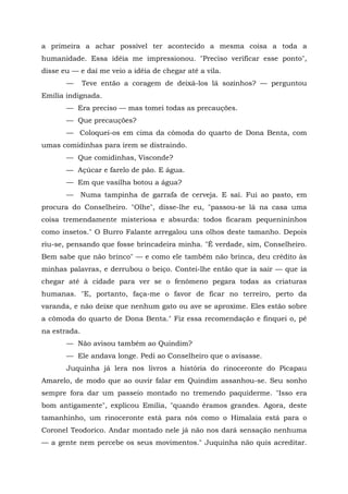 a primeira a achar possível ter acontecido a mesma coisa a toda a
humanidade. Essa idéia me impressionou. "Preciso verificar esse ponto",
disse eu — e daí me veio a idéia de chegar até a vila.
       —      Teve então a coragem de deixá-los lá sozinhos? — perguntou
Emília indignada.
       — Era preciso — mas tomei todas as precauções.
       — Que precauções?
       — Coloquei-os em cima da cômoda do quarto de Dona Benta, com
umas comidinhas para irem se distraindo.
       — Que comidinhas, Visconde?
       — Açúcar e farelo de pão. E água.
       — Em que vasilha botou a água?
       —      Numa tampinha de garrafa de cerveja. E saí. Fui ao pasto, em
procura do Conselheiro. "Olhe", disse-lhe eu, "passou-se lá na casa uma
coisa tremendamente misteriosa e absurda: todos ficaram pequenininhos
como insetos." O Burro Falante arregalou uns olhos deste tamanho. Depois
riu-se, pensando que fosse brincadeira minha. "É verdade, sim, Conselheiro.
Bem sabe que não brinco" — e como ele também não brinca, deu crédito às
minhas palavras, e derrubou o beiço. Contei-lhe então que ia sair — que ia
chegar até à cidade para ver se o fenômeno pegara todas as criaturas
humanas. "E, portanto, faça-me o favor de ficar no terreiro, perto da
varanda, e não deixe que nenhum gato ou ave se aproxime. Eles estão sobre
a cômoda do quarto de Dona Benta." Fiz essa recomendação e finquei o, pé
na estrada.
       — Não avisou também ao Quindim?
       — Ele andava longe. Pedi ao Conselheiro que o avisasse.
       Juquinha já lera nos livros a história do rinoceronte do Picapau
Amarelo, de modo que ao ouvir falar em Quindim assanhou-se. Seu sonho
sempre fora dar um passeio montado no tremendo paquiderme. "Isso era
bom antigamente", explicou Emília, "quando éramos grandes. Agora, deste
tamanhinho, um rinoceronte está para nós como o Himalaia está para o
Coronel Teodorico. Andar montado nele já não nos dará sensação nenhuma
— a gente nem percebe os seus movimentos." Juquinha não quis acreditar.
 