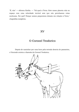 "É, sim" — afirmou Emília. — "Tal qual a Terra. Este nosso planeta rola no
espaço com uma velocidade incrível sem que nós percebamos coisa
nenhuma. Por quê? Porque somos pequeninos demais em relação à Terra."
Juquinha suspirou.




                                      XV


                        O Coronel Teodorico


       Depois de caminhar por uma hora pela estrada deserta de passantes,
o Visconde avistou a fazenda do Coronel Teodorico.
 