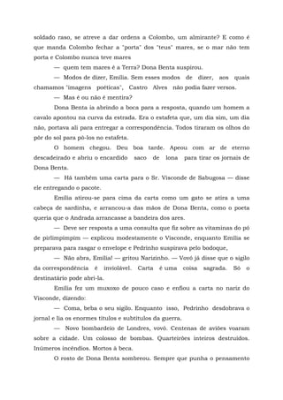 soldado raso, se atreve a dar ordens a Colombo, um almirante? E como é
que manda Colombo fechar a "porta" dos "teus" mares, se o mar não tem
porta e Colombo nunca teve mares
       — quem tem mares é a Terra? Dona Benta suspirou.
       — Modos de dizer, Emília. Sem esses modos             de      dizer,   aos   quais
chamamos "imagens poéticas", Castro Alves não podia fazer versos.
       — Mas é ou não é mentira?
       Dona Benta ia abrindo a boca para a resposta, quando um homem a
cavalo apontou na curva da estrada. Era o estafeta que, um dia sim, um dia
não, portava ali para entregar a correspondência. Todos tiraram os olhos do
pôr do sol para pô-los no estafeta.
       O homem chegou. Deu boa tarde. Apeou com ar de eterno
descadeirado e abriu o encardido         saco   de    lona   para tirar os jornais de
Dona Benta.
       — Há também uma carta para o Sr. Visconde de Sabugosa — disse
ele entregando o pacote.
       Emília atirou-se para cima da carta como um gato se atira a uma
cabeça de sardinha, e arrancou-a das mãos de Dona Benta, como o poeta
queria que o Andrada arrancasse a bandeira dos ares.
       — Deve ser resposta a uma consulta que fiz sobre as vitaminas do pó
de pirlimpimpim — explicou modestamente o Visconde, enquanto Emília se
preparava para rasgar o envelope e Pedrinho suspirava pelo bodoque,
       — Não abra, Emília! — gritou Narizinho. — Vovó já disse que o sigilo
da correspondência    é    inviolável.    Carta      é uma   coisa     sagrada.     Só   o
destinatário pode abri-la.
       Emília fez um muxoxo de pouco caso e enfiou a carta no nariz do
Visconde, dizendo:
       — Coma, beba o seu sigilo. Enquanto isso, Pedrinho desdobrava o
jornal e lia os enormes títulos e subtítulos da guerra.
       — Novo bombardeio de Londres, vovó. Centenas de aviões voaram
sobre a cidade. Um colosso de bombas. Quarteirões inteiros destruídos.
Inúmeros incêndios. Mortos à beca.
       O rosto de Dona Benta sombreou. Sempre que punha o pensamento
 