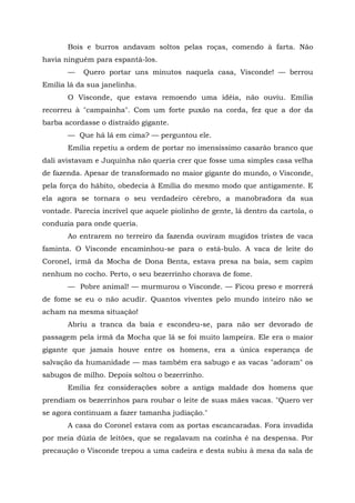 Bois e burros andavam soltos pelas roças, comendo à farta. Não
havia ninguém para espantá-los.
       —    Quero portar uns minutos naquela casa, Visconde! — berrou
Emília lá da sua janelinha.
       O Visconde, que estava remoendo uma idéia, não ouviu. Emília
recorreu à "campainha". Com um forte puxão na corda, fez que a dor da
barba acordasse o distraído gigante.
       — Que há lá em cima? — perguntou ele.
       Emília repetiu a ordem de portar no imensíssimo casarão branco que
dali avistavam e Juquinha não queria crer que fosse uma simples casa velha
de fazenda. Apesar de transformado no maior gigante do mundo, o Visconde,
pela força do hábito, obedecia à Emília do mesmo modo que antigamente. E
ela agora se tornara o seu verdadeiro cérebro, a manobradora da sua
vontade. Parecia incrível que aquele piolinho de gente, lá dentro da cartola, o
conduzia para onde queria.
       Ao entrarem no terreiro da fazenda ouviram mugidos tristes de vaca
faminta. O Visconde encaminhou-se para o está-bulo. A vaca de leite do
Coronel, irmã da Mocha de Dona Benta, estava presa na baia, sem capim
nenhum no cocho. Perto, o seu bezerrinho chorava de fome.
       — Pobre animal! — murmurou o Visconde. — Ficou preso e morrerá
de fome se eu o não acudir. Quantos viventes pelo mundo inteiro não se
acham na mesma situação!
       Abriu a tranca da baia e escondeu-se, para não ser devorado de
passagem pela irmã da Mocha que lá se foi muito lampeira. Ele era o maior
gigante que jamais houve entre os homens, era a única esperança de
salvação da humanidade — mas também era sabugo e as vacas "adoram" os
sabugos de milho. Depois soltou o bezerrinho.
       Emília fez considerações sobre a antiga maldade dos homens que
prendiam os bezerrinhos para roubar o leite de suas mães vacas. "Quero ver
se agora continuam a fazer tamanha judiação."
       A casa do Coronel estava com as portas escancaradas. Fora invadida
por meia dúzia de leitões, que se regalavam na cozinha é na despensa. Por
precaução o Visconde trepou a uma cadeira e desta subiu à mesa da sala de
 