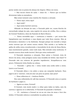 jantar ainda com os pratos do almoço da véspera. Olhou em torno.
       — Não escuto cheiro de nada — disse ele. — Parece que os leitões
devoraram todos os moradores.
       Mas nesse instante uma vozinha lhe chamou a atenção.
       — Estou aqui, estou aqui!
       — Aqui onde?
       — Aqui nesta horrível caverna.
       Olhando na direção do som, o Visconde pôde ver, numa frincha do
carunchado rodapé da sala, uma espécie de caroço de ervilha. Era a cabeça
do Coronel Teodorico, dono da Fazenda do Barro Branco.
       — Estou escondido aqui — continuou a vozinha — por causa dos
hipopótamos que invadiram a casa depois que tudo ficou enorme. Eles já
devoraram a Quinota e a tia Ambrosia. Escapei porque me escondi a tempo
nesta caverna que até ontem nunca existiu. Pela cartola e as barbas de
palha de milho estou reconhecendo o viscondinho lá do sítio de Dona Benta,
mas enormemente grande, como tudo mais. Não entendo coisa nenhuma. O
mundo cresceu dum modo incrível. Será que estou sonhando?
       O Visconde examinou a situação. Para salvar o Coronel, teria de
descer da mesa, coisa perigosa numa casa invadida de leitões. Que fazer? O
Visconde não era criatura de grandes expedientes. Atrapalhava-se com
pouco. Felizmente tinha Emília na cabeça.
       — Visconde — gritou ela — estou vendo uma corda sobre a mesa.
Lance-a ao Coronel.
       O Visconde olhou e viu sobre a mesa um comprido barbante. Para
jogá-lo até à "caverna", teria de atar um peso na ponta. Que peso?
       — Essa colherona aí — lembrou Emília.
       Era uma colherzinha de café das menores. O Visconde atou-a à ponta
do barbante e jogou-a.
       — Agarre-se nisso, Coronel!
       O Coronel, com muito medo e a olhar para todos os lados, saiu da
caverna e agarrou-se à colherinha. O Visconde foi puxando o barbante.
       — Uf... exclamou o Coronel ao ver-se em cima da mesa e livre dos
leitões. O Visconde colocou-o sentadinho na palma da mão.
 