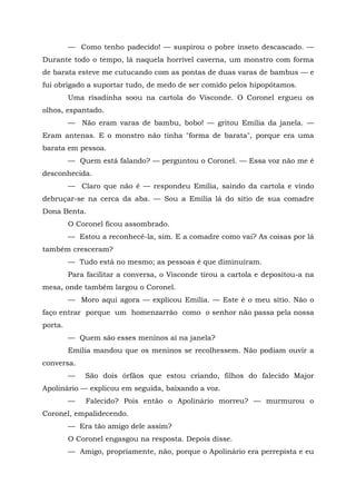 — Como tenho padecido! — suspirou o pobre inseto descascado. —
Durante todo o tempo, lá naquela horrível caverna, um monstro com forma
de barata esteve me cutucando com as pontas de duas varas de bambus — e
fui obrigado a suportar tudo, de medo de ser comido pelos hipopótamos.
         Uma risadinha soou na cartola do Visconde. O Coronel ergueu os
olhos, espantado.
         — Não eram varas de bambu, bobo! — gritou Emília da janela. —
Eram antenas. E o monstro não tinha "forma de barata", porque era uma
barata em pessoa.
         — Quem está falando? — perguntou o Coronel. — Essa voz não me é
desconhecida.
         — Claro que não é — respondeu Emília, saindo da cartola e vindo
debruçar-se na cerca da aba. — Sou a Emília lá do sítio de sua comadre
Dona Benta.
         O Coronel ficou assombrado.
         — Estou a reconhecê-la, sim. E a comadre como vai? As coisas por lá
também cresceram?
         — Tudo está no mesmo; as pessoas é que diminuíram.
         Para facilitar a conversa, o Visconde tirou a cartola e depositou-a na
mesa, onde também largou o Coronel.
         — Moro aqui agora — explicou Emília. — Este é o meu sítio. Não o
faço entrar porque um homenzarrão como o senhor não passa pela nossa
porta.
         — Quem são esses meninos aí na janela?
         Emília mandou que os meninos se recolhessem. Não podiam ouvir a
conversa.
         —   São dois órfãos que estou criando, filhos do falecido Major
Apolinário — explicou em seguida, baixando a voz.
         —    Falecido? Pois então o Apolinário morreu? — murmurou o
Coronel, empalidecendo.
         — Era tão amigo dele assim?
         O Coronel engasgou na resposta. Depois disse.
         — Amigo, propriamente, não, porque o Apolinário era perrepista e eu
 