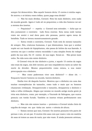 sempre fui democrático. Mas aquele homem devia 15 contos à minha sogra.
Se morreu e só deixou esses órfãos, quem paga essa dívida?
       — Não há mais dívidas, Coronel. Nem há mais dinheiro, nem nada
do mundo grande. Agora é tudo ali no pequenino; a vida dos homens vai ser
a mesma dos insetos.
       — Pequinino? — repetiu o Coronel sem entender. — Acho que se
deu justamente o contrário:     tudo ficou enorme. Esta mesa onde tantas
vezes me sentei e mal dava para oito pessoas, parece agora mesa de
batalhão. Tudo se tornou monstruosamente grande.
       — Estou vendo o contrário, Coronel. Tudo está do mesmo tamanho
de sempre. Nós, criaturas humanas, é que diminuímos. Isso que o senhor
supõe ser um bando de hipopótamos, não passa de leitões da sua fazenda. A
caverna em que o senhor estava escondido é uma simples fresta do rodapé
podre da sua sala. Os 15 contos de sua sogra foram-se.       Não pense mais
neles. Na vida nova não existe dinheiro.
       O Coronel vivia de dar dinheiro a juros, e aquele 15 contos da sogra
não eram da sogra, sim dele mesmo; por isso empalidecera tanto ao saber da
morte do devedor. Mesmo pequenininho como estava, a sua maior
preocupação era o dinheiro.
       —    Mas como poderemos viver sem dinheiro? — disse ele. —
Enquanto houver homens no mundo, haverá dinheiro.
       Emília teve dó daquela burrice. Mostrou que o dinheiro era uma das
muitas conseqüências do tamanho, como tudo o mais que os homens
chamavam civilização. Desaparecendo o tamanho, desaparecia o dinheiro e
toda a velha civilização. Alegou que mesmo no mundo antigo muita gente já
vivia sem dinheiro, como, por exemplo, o Visconde de Sabugosa, que nunca
possuiu um tostão furado. Também os insetos viviam perfeitamente sem
dinheiro.
       — Mas nós não somos insetos — protestou o Coronel ainda cheio de
orgulho do tempo em que tinha um metro e oitenta de altura.
       — Somos menos que isso, Coronel. Os insetos possuem três pares de
pernas e nós, só um par. E muitos têm asas com que voam e nós em matéria
de asas só temos as asas do nariz, que não voam. E ainda possuem antenas,
 
