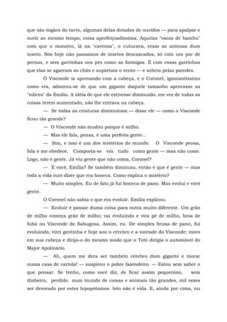 que são órgãos do tacto, algumas delas dotadas de ouvidos — para apalpar e
ouvir ao mesmo tempo, coisa aperfeiçoadíssima. Aquelas "varas de bambu"
com que o monstro, lá na "caverna", o cutucava, eram as antenas dum
inseto. Nós hoje não passamos de insetos descascados, só coín um par de
pernas, e sem garrinhas nos pés como as formigas. É com essas garrinhas
que elas se agarram ao chão e suportam o vento — e sobem pelas paredes.
         Ò Visconde ia aprovando com a cabeça, e o Coronel, ignorantíssimo
como era, admirou-se de que um gigante daquele tamanho aprovasse as
"tolices" da Emília. A idéia de que ele estivesse diminuído, em vez de todas as
coisas terem aumentado, não lhe entrava na cabeça.
         — Se todas as criaturas diminuíram — disse ele — como o Visconde
ficou tão grande?
         — O Visconde não mudou porque é milho.
         — Mas ele fala, pensa, é uma perfeita gente...
         — Sim, e isso é um dos mistérios do mundo.        O Visconde pensa,
fala e me obedece.    Comporta-se    em   tudo   como gente — mas não come.
Logo, não é gente. Já viu gente que não coma, Coronel?
         — E você, Emília? Se também diminuiu, então é que é gente — mas
toda a vida ouvi dizer que era boneca. Como explica o mistério?
         — Muito simples. Eu de fato já fui boneca de pano. Mas evoluí e virei
gente.
         O Coronel não sabia o que era evoluir. Emília explicou.
         — Evoluir é passar duma coisa para outra muito diferente. Um grão
de milho começa grão de milho; vai evoluindo e vira pé de milho, broa de
fubá ou Visconde de Sabugosa. Assim, eu. De simples bruxa de pano, fui
evoluindo, virei gentinha e hoje sou o cérebro e a vontade do Visconde; moro
em sua cabeça e dirijo-o do mesmo modo que o Totó dirigia o automóvel do
Major Apolinário.
         —   Ah, quem me dera ser também cérebro dum gigante e morar
numa casa de cartola! — suspirou o pobre fazendeiro. — Estou sem saber o
que pensar. Se tenho, como você diz, de ficar assim pequenino,            sem
dinheiro, perdido num mundo de coisas e animais tão grandes, mil vezes
ser devorado por estes hipopótamos. Isto não é vida. E, ainda por cima, nu
 