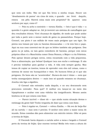 que nem um índio. Não sei que fim levou a minha roupa. Houve um
"desabamento de panos" em cima de mim, e quando          me livrei   daquilo,
estava     em pêlo. Haverá coisa mais sem propósito? Se       aparece   uma
senhora por aqui, como é?
         — Pois eu acho o contrário — tornou Emília. — Isto é que é vida — a
questão é a gente adaptar-se. Até já inventei um sistema de camuflagem que
deu resultados ótimos. Virei chumaço de algodão, de modo que pude andar
por toda a parte sem o menor medo de gatos ou passarinhos. Porque hoje.
Coronel, um pinto é um milhão de vezes mais perigoso que um tigre. Os
pintos nos tomam por içás ou baratas descascadas — e lá vem bico e papo.
Aqui na sua casa convenci-me de que os leitões também são perigosos. Dos
gatos eu já sabia, os tais gatos comedores de baratas, porque com meus
próprios olhos vi o Manchinha comer Dona Nonoca, o Major e a tia Febrônia.
Pois apesar desses perigos novos, estou encantada com a vida pequenina.
Para a alimentação, que beleza! Qualquer isca nos enche o estômago. E não
é preciso trabalhar para ganhar a vida. A vida está sempre ganha. Mas
temos de copiar os insetos; temos de aprender com eles mil coisas, como o
sistema de morar em buraquinhos e vãos. Os buracos feitos já vi que são
perigosos. Os bons são os "acontecidos". Buraco-de-raiz é ótimo — nem que
tenha carangueijeira dentro -— mais isso só quando estamos no chumaço.
Aranha não liga a algodões.
         O Coronel não entendeu nada daquilo, e no seu desconsolo nem
procurava entender. Para quê? O melhor era lançar-se no meio dos
hipopótamos e acabar com uma vidinha tão insignificante. Mesmo assim
lembrou-se de que estava com fome.
         — Parece incrível — disse ele — que ainda numa situação destas o
estômago da gente fale! Tenho vergonha de dizer que estou com fome.
         — Pois é regalar-se, Coronel — volveu Emília. — Há ovo de beija-flor
ali na cartola — mas nem é preciso. O senhor está sobre a maior mesa do
mundo. Estas comidas dão para alimentar um exército inteiro. Olhe só para
a terrina de feijão.
         O Visconde havia deposto a cartola sobre a mesa e largado o Coronel
perto da terrina de feijão. Que enorme terrina! Media três vezes a altura do
 