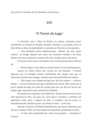 juro que foi o comedor de tia Ambrosia e da Quinota...




                                       XVI


                          "O Terror do Lago"

       O Visconde, com o "Sítio da Emília" na cabeça, marchava muito
esticadinho na direção do Picapau Amarelo. Postada à sua janela, entre os
dois órfãos, a dona da propriedade ia contando ao Coronel os seus projetos.
       — Vou introduzir vários melhoramentos. Metade da aba quero
coberta    de musgo, daquele que nasce nos barrancos úmidos e dá umas
hastes com uma urnazinha na ponta. Na outra metade quero uma horta.
       O Coronel achou que as hortaliças eram muito grandes para caberem
ali.
       — Planto fungos, como fazem as saúvas dentro de seus formigueiros.
       Apesar de eterna vítima das saúvas em sua fazenda, o Coronel
ignorava que as formigas fossem cultivadoras dos fungos com que se
alimentam. Quanto aos musgos, lembrou que eram plantinhas de sombra.
       — Pois planto um chapéu-de-sapo que lhes dê sombra — resolveu
Emília. — E uma orelha-de-pau para sombrear esta janela. Bate muito sol. E
outro chapéu-de-sapo em cima da cartola para que em dias de chuva não
pingue água aqui dentro pelo canudo da ventilação.
       Os projetos do Juquinha eram diferentes. Queria amarrar ali na cerca
dois besouros de sela, um para ele, outro para a Candoca, e também um
gafanhoto verde, para o esporte do pulo. A Candoca, que já estava se
desembaraçando, declarou querer um besouro verde — preto não.
       Quando a loucura da Emília desembestava não havia lembrança que
não lhe acudisse. Falou até duma gaiola de passarinho pendurada à janela.
       — E onde acha passarinho que caiba nessa gaiola? — perguntou o
Coronel.
 
