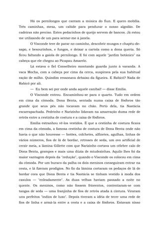 Há os pernilongos que cantam a música do fiun. E quero mobília.
Três caminhas, mesa, um cabide para pendurar o nosso algodão. De
cadeiras não preciso. Estes pedacinhos de queijo servem de bancos. Já estou
me utilizando de um para sentar-me à janela.
       O Visconde teve de parar no caminho, descobrir musgos e chapéu-de-
sapo, e besourinhos, e fungos, e deixar a cartola como a dona queria. Só
ficou faltando a gaiola de pernilongo. E foi com aquele "jardim botânico" na
cabeça que ele chegou ao Picapau Amarelo.
       Lá estava o fiel Conselheiro montando guarda junto à varanda. A
vaca Mocha, com a cabeça por cima da cerca, suspirava pela sua habitual
ração de milho. Quindim ressonava debaixo da figueira. E Rabicó? Nada de
Rabicó por ali.
       — Eu bem sei por onde anda aquele canibal! — disse Emília.
       O Visconde entrou. Encaminhou-se para o quarto. Tudo em ordem
em cima da cômoda. Dona Benta, sentada numa caixa de fósforos tão
grande que seus pés não tocavam no chão. Perto dela, tia Nastácia
escarrapachada. Pedrinho e Narizinho lidavam na amarração duma rede de
retrós entre a cestinha de costura e a caixa de fósforos.
       Emília estranhou vê-los vestidos. É que a cestinha de costura ficava
em cima da cômoda, a famosa cestinha de costura de Dona Benta onde não
havia o que não houvesse — botões, colchetes, alfinetes, agulhas, linhas de
vários números, fios de lã de bordar, retroses de seda, um ovo artificial de
cerzir meia, a lâmina Gillette com que Narizinho cortava um célebre calo de
Dona Benta, grampos e mais uma dúzia de miudezinhas. Aquilo lhes foi da
maior vantagem depois da "redução", quando o Visconde os colocou em cima
da cômoda. Por um buraco da palha os dois meninos conseguiram entrar na
cesta, e lá fizeram prodígios. No fio da lâmina cortaram os pedaços de lã de
bordar cora que Dona Benta e tia Nastácia se tinham vestido à moda dos
casulos — "enleadamente". As duas velhas haviam passado a noite no
quente. Os meninos, como não fossem friorentos, contentaram-se com
tangas de seda — uma franjinha de fios de retrós atada à cintura. Viraram
uns perfeitos "índios de luxo". Depois tiveram a idéia de tecer uma rede de
fios de linha e armá-la entre a cesta e a caixa de fósforos. Estavam nisso
 