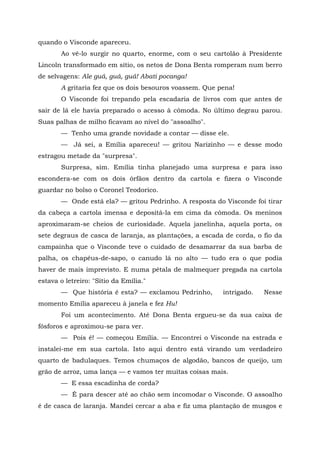 quando o Visconde apareceu.
       Ao vê-lo surgir no quarto, enorme, com o seu cartolão à Presidente
Lincoln transformado em sítio, os netos de Dona Benta romperam num berro
de selvagens: Ale guá, guá, guá! Abati pocanga!
       A gritaria fez que os dois besouros voassem. Que pena!
       O Visconde foi trepando pela escadaria de livros com que antes de
sair de lá ele havia preparado o acesso à cômoda. No último degrau parou.
Suas palhas de milho ficavam ao nível do "assoalho".
       — Tenho uma grande novidade a contar — disse ele.
       — Já sei, a Emília apareceu! — gritou Narizinho — e desse modo
estragou metade da "surpresa".
       Surpresa, sim. Emília tinha planejado uma surpresa e para isso
escondera-se com os dois órfãos dentro da cartola e fizera o Visconde
guardar no bolso o Coronel Teodorico.
       — Onde está ela? — gritou Pedrinho. A resposta do Visconde foi tirar
da cabeça a cartola imensa e depositá-la em cima da cômoda. Os meninos
aproximaram-se cheios de curiosidade. Aquela janelinha, aquela porta, os
sete degraus de casca de laranja, as plantações, a escada de corda, o fio da
campainha que o Visconde teve o cuidado de desamarrar da sua barba de
palha, os chapéus-de-sapo, o canudo lá no alto — tudo era o que podia
haver de mais imprevisto. E numa pétala de malmequer pregada na cartola
estava o letreiro: "Sítio da Emília."
       — Que história é esta? — exclamou Pedrinho,       intrigado.   Nesse
momento Emília apareceu à janela e fez Hu!
       Foi um acontecimento. Até Dona Benta ergueu-se da sua caixa de
fósforos e aproximou-se para ver.
       — Pois é! — começou Emília. — Encontrei o Visconde na estrada e
instalei-me em sua cartola. Isto aqui dentro está virando um verdadeiro
quarto de badulaques. Temos chumaços de algodão, bancos de queijo, um
grão de arroz, uma lança — e vamos ter muitas coisas mais.
       — E essa escadinha de corda?
       — É para descer até ao chão sem incomodar o Visconde. O assoalho
é de casca de laranja. Mandei cercar a aba e fiz uma plantação de musgos e
 