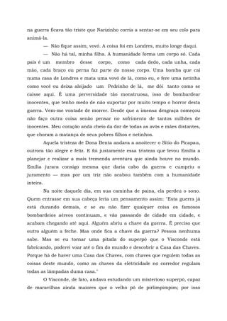 na guerra ficava tão triste que Narizinho corria a sentar-se em seu colo para
animá-la.
           — Não fique assim, vovó. A coisa foi em Londres, muito longe daqui.
           — Não há tal, minha filha. A humanidade forma um corpo só. Cada
país é um       membro    desse   corpo,   como    cada dedo, cada unha, cada
mão, cada braço ou perna faz parte do nosso corpo. Uma bomba que cai
numa casa de Londres e mata uma vovó de lá, como eu, e fere uma netinha
como você ou deixa aleijado um Pedrinho de lá, me dói tanto como se
caísse aqui. É uma perversidade tão monstruosa, isso de bombardear
inocentes, que tenho medo de não suportar por muito tempo o horror desta
guerra. Vem-me vontade de morrer. Desde que a imensa desgraça começou
não faço outra coisa senão pensar no sofrimento de tantos milhões de
inocentes. Meu coração anda cheio da dor de todas as avós e mães distantes,
que choram a matança de seus pobres filhos e netinhos.
           Aquela tristeza de Dona Benta andava a anoitecer o Sítio do Picapau,
outrora tão alegre e feliz. E foi justamente essa tristeza que levou Emília a
planejar e realizar a mais tremenda aventura que ainda houve no mundo.
Emília jurara consigo mesma que daria cabo da guerra e cumpriu o
juramento — mas por um triz não acabou também com a humanidade
inteira.
           Na noite daquele dia, em sua caminha de paina, ela perdeu o sono.
Quem entrasse em sua cabeça leria um pensamento assim: "Esta guerra já
está durando demais, e se eu não fizer qualquer coisa os famosos
bombardeios aéreos continuam, e vão passando de cidade em cidade, e
acabam chegando até aqui. Alguém abriu a chave da guerra. É preciso que
outro alguém a feche. Mas onde fica a chave da guerra? Pessoa nenhuma
sabe. Mas se eu tornar uma pitada do superpó que o Visconde está
fabricando, poderei voar até o fim do mundo e descobrir a Casa das Chaves.
Porque há de haver uma Casa das Chaves, com chaves que regulem todas as
coisas deste mundo, como as chaves da eletricidade no corredor regulam
todas as lâmpadas duma casa."
           O Visconde, de fato, andava estudando um misterioso superpó, capaz
de maravilhas ainda maiores que o velho pó de pirlimpimpim; por isso
 
