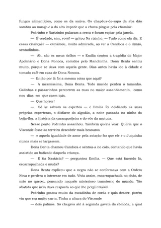 fungos alimentícios, como os da saúva. Os chapéus-de-sapo da aba dão
sombra ao musgo e o do alto impede que a chuva pingue pela chaminé.
       Pedrinho e Narizinho pularam a cerca e foram espiar pela janela.
       — É verdade, sim, vovó! — gritou Na rizinho. — Tudo como ela diz. E
essas crianças? — exclamou, muito admirada, ao ver a Candoca e o irmão,
sentadinhos.
       — Ah, são os meus órfãos — e Emília contou a tragédia do Major
Apolinário e Dona Nonoca, comidos pelo Manchinha. Dona Benta sentiu
muito, porque se dava com aquela gente. Dias antes havia ido à cidade e
tomado café em casa de Dona Nonoca.
       — Então por lá foi a mesma coisa que aqui?
       —   A mesmíssima, Dona Benta. Todo mundo perdeu o tamanho.
Galinhas e passarinhos percorrem as ruas no maior assanhamento, como
nos dias em que caem içás.
       — Que horror!
       —    Só se salvam os espertos — e Emília foi desfiando as suas
próprias espertezas, o disfarce do algodão, a noite passada no ninho do
beija-flor, a história da carangueijeira e do vôo da mutuca.
       Nesse ponto Pedrinho assanhou. Também queria voar. Queria que o
Visconde fosse ao terreiro descobrir mais besouros
       — e aquela igualdade de amor pela aviação fez que ele e o Juquinha
nunca mais se largassem.
       Dona Benta chamou Candoca e sentou-a no colo, contando que havia
assistido ao batizado daquela criança.
       —   E tia Nastácia? — perguntou Emília. — Que está fazendo lá,
escarrapachada e muda?
       Dona Benta explicou que a negra não se conformava com a Ordem
Nova e perdera o interesse em tudo. Vivia assim, escarrapachada no chão, de
mão no queixo, pensando naquele misterioso transtorno do mundo. Tão
abatida que nem dava resposta ao que lhe perguntavam.
       Pedrinho gostou muito da escadinha de corda e quis descer, porém
viu que era muito curta. Tinha a altura do Visconde
       — dois palmos. Só chegava até à segunda gaveta da cômoda, a qual
 