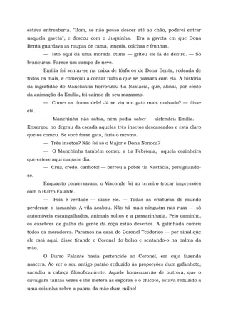 estava entreaberta. "Bom, se não posso descer até ao chão, poderei entrar
naquela gaveta", e desceu com o Juquinha.       Era a gaveta em que Dona
Benta guardava as roupas de cama, lençóis, colchas e fronhas.
       — Isto aqui dá uma morada ótima — gritou ele lá de dentro. — Só
brancuras. Parece um campo de neve.
       Emília foi sentar-se na caixa de fósforos de Dona Benta, rodeada de
todos os mais, e começou a contar tudo o que se passara com ela. A história
da ingratidão do Manchinha horrorizou tia Nastácia, que, afinal, por efeito
da animação da Emília, foi saindo do seu marasmo.
       — Comer os donos dele! Já se viu um gato mais malvado? — disse
ela.
       —   Manchinha não sabia, nem podia saber — defendeu Emília. —
Enxergou no degrau da escada aqueles três insetos descascados e está claro
que os comeu. Se você fosse gata, faria o mesmo.
       — Três insetos? Não foi só o Major e Dona Nonoca?
       — O Manchinha também comeu a tia Febrônia, aquela cozinheira
que esteve aqui naquele dia.
       — Cruz, credo, canhoto! — berrou a pobre tia Nastácia, persignando-
se.
       Enquanto conversavam, o Visconde foi ao terreiro trocar impressões
com o Burro Falante.
       —   Pois é verdade — disse ele. — Todas as criaturas do mundo
perderam o tamanho. A vila acabou. Não há mais ninguém nas ruas — só
automóveis escangalhados, animais soltos e a passarinhada. Pelo caminho,
os casebres de palha da gente da roça estão desertos. A galinhada comeu
todos os moradores. Paramos na casa do Coronel Teodorico — por sinal que
ele está aqui, disse tirando o Coronel do bolso e sentando-o na palma da
mão.
       O Burro Falante havia pertencido ao Coronel, em cuja fazenda
nascera. Ao ver o seu antigo patrão reduzido às proporções dum gafanhoto,
sacudiu a cabeça filosoficamente. Aquele homenzarrão de outrora, que o
cavalgara tantas vezes e lhe metera as esporas e o chicote, estava reduzido a
uma coisinha sobre a palma da mão dum milho!
 