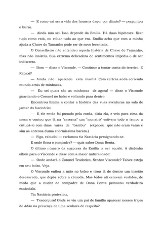— E como vai ser a vida dos homens daqui por diante? — perguntou
o burro.
       — Ainda não sei. Isso depende da Emília. Há duas hipóteses: ficar
tudo como está, ou voltar tudo ao que era. Emília acha que com a minha
ajuda a Chave do Tamanho pode ser de novo levantada.
       O Conselheiro não entendeu aquela história de Chave do Tamanho,
mas não insistiu. Sua extrema delicadeza de sentimentos impedia-o de ser
indiscreto.
       — Bom — disse o Visconde. — Continue a tomar conta do terreiro. E
Rabicó?
       — Ainda não      apareceu   esta manhã. Com certeza anda correndo
mundo atrás de minhocas.
       —      Eu sei quais são as minhocas    de agora! — disse o Visconde
guardando o Coronel no bolso e voltando para dentro.
       Encontrou Emília a contar a história das suas aventuras na sala de
jantar do fazendeiro.
       — E ele então foi puxado pela corda, dizia ela, e veio para cima da
mesa e contou que lá na "caverna" um "monstro" estivera todo o tempo a
cutucá-lo com duas varas de "bambu"          (explicou que não eram varas e
sim as antenas duma enormíssima barata.)
       — Figa, rabudo! — exclamou tia Nastácia persignando-se.
       E onde ficou o compadre? — quis saber Dona Benta.
       O último número da surpresa da Emília ia ser aquele. A diabinha
olhou para o Visconde e disse com a maior naturalidade:
       — Onde andará o Coronel Teodorico, Senhor Visconde? Talvez esteja
em seu bolso. Veja.
       O Visconde enfiou a mão no bolso e tirou lá de dentro um insetão
descascado, que depôs sobre a cômoda. Mas todos ali estavam vestidos, de
modo que a nudez do compadre de Dona Benta provocou verdadeiro
escândalo.
       Tia Nastácia protestou,
       — T'esconjuro! Onde se viu um pai de família aparecer nesses trajes
de Adão na presença de uma senhora de respeito?
 