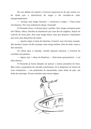 Na sua aflição de espírito o Coronel esquecera-se de que estava nu,
de   modo    que    a   advertência   da   negra   o   fez   encolher-se   todo,
desapontadíssimo.
       — Arranje uma tanga, homem! — continuou a negra. — Faça como
nós fizemos. Tire essa indecência daqui, Visconde!
       O Visconde levou o Coronel para o jardim. Que tanga arranjaria para
ele? Olhou, olhou. Decidiu-se finalmente por uma flor de angélica, depois de
cortá-la de certo jeito. Deu uma tanga ótima, mas que deixava o fazendeiro
que nem uma dançarina de saiote.
       — Aquela negra é cheia de histórias, Coronel, mas tem bom coração.
Ela mesma é quem vai lhe arranjar uma roupa melhor, feita de seda, como a
dos meninos.
       Ao voltar para a cômoda, vestido daquela maneira, o Coronel foi
recebido com palmas.
       — Agora, sim — disse tia Nastácia. — Está mais apresentável — e só
falta dançar...
       O Visconde já havia deixado ali açúcar e outras provisões de boca.
Mas como a população da cômoda aumentasse, foi à despensa em busca de
novo sortimento — um pedacinho de marmelada, mais miolo de pão, um
dedo de manteiga. Trouxe também uma xícara dágua.
 