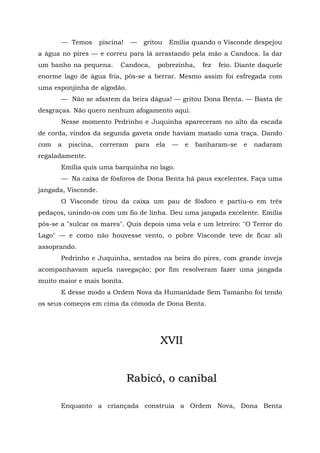 — Temos       piscina!   —   gritou    Emília quando o Visconde despejou
a água no pires — e correu para lá arrastando pela mão a Candoca. Ia dar
um banho na pequena.        Candoca,    pobrezinha,    fez   feio. Diante daquele
enorme lago de água fria, pôs-se a berrar. Mesmo assim foi esfregada com
uma esponjinha de algodão.
       — Não se afastem da beira dágua! — gritou Dona Benta. — Basta de
desgraças. Não quero nenhum afogamento aqui.
       Nesse momento Pedrinho e Juquinha apareceram no alto da escada
de corda, vindos da segunda gaveta onde haviam matado uma traça. Dando
com   a   piscina,   correram    para   ela   —   e   banharam-se   e   nadaram
regaladamente.
       Emília quis uma barquinha no lago.
       — Na caixa de fósforos de Dona Benta há paus excelentes. Faça uma
jangada, Visconde.
       O Visconde tirou da caixa um pau de fósforo e partiu-o em três
pedaços, unindo-os com um fio de linha. Deu uma jangada excelente. Emília
pôs-se a "sulcar os mares". Quis depois uma vela e um letreiro: "O Terror do
Lago" — e como não houvesse vento, o pobre Visconde teve de ficar ali
assoprando.
       Pedrinho e Juquinha, sentados na beira do pires, com grande inveja
acompanhavam aquela navegação; por fim resolveram fazer uma jangada
muito maior e mais bonita.
       E desse modo a Ordem Nova da Humanidade Sem Tamanho foi tendo
os seus começos em cima da cômoda de Dona Benta.




                                         XVII


                                Rabicó, o canibal

       Enquanto a criançada construía a Ordem Nova, Dona Benta
 