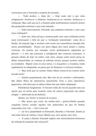 conversava com o Visconde a respeito da situação.
       —    Tudo mudou — dizia ele. — Hoje nada vale o que valia
antigamente. Acabou-se o dinheiro. Acabaram-se os veículos. Acabou-se a
civilização. Mas, pelo que já vi, o homem pode perfeitamente subsistir dentro
das proporções mínimas a que está reduzido.
       — Acha sinceramente, Visconde, que podemos subsistir e criar uma
nova civilização?
       — Acho sim. Acho até que o homem pode criar uma civilização muito
mais interessante e feliz do que a "civilização tamanhuda", como diz a
Emília. Ali naquele lago a senhora está vendo um maravilhoso exemplo das
novas possibilidades.   Nunca um pires dágua deu tanto prazer a tantas
criaturas. Os insetos, por exemplo, vivem perfeitamente adaptados ao
planeta — e eles não possuem a inteligência das criaturas humanas. A
geração adulta de hoje vai sofrer, está claro, porque anda muito presa às
idéias tamanhudas; as crianças já sofrerão menos, porque aceitam melhor
as novidades. Repare como os seus netos, e o Juquinha e a Candoca, estão
rapidamente se adaptando, ao passo que tia Nastácia e o Coronel resistem.
       — Mas acha que as nossas velhas idéias tornar-se-ão inúteis neste
mundo novo?
       — Inúteis propriamente não. Mas têm de ser revistas e reformadas.
São idéias filhas da experiência tamanhuda. Com a nova experiência
pequenina, está claro que as idéias velhas têm que sofrer adaptação.
       Filosofaram longamente. O Coronel vinha de vez em quando com um
aparte que só servia para mostrar como ele estava emperrado nas idéias
antigas — sobretudo na de dinheiro.
       Súbito, um "fecha" se formou lá no pires.
       — Não quero que entre na minha nau! — gritara Emília, quando
Juquinha tentou invadir aqueles três pedacinhos de pau de fósforo
amarrados com o fio. — Isto é meu só!
       — Lá vai a propriedade se formando, filosofou o Visconde. Emília já
está toda cheia de minhas e meus. Minha nau, meu queijo, meu sítio...
       — E como o Senhor Visconde explica este extraordinário fenômeno
da redução do tamanho das criaturas?
 
