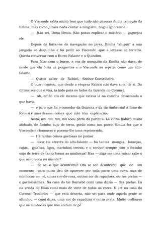 O Visconde sabia muito bem que tudo não passava duma reinação da
Emília, mas como jurara nada contar a ninguém, fingiu ignorância.
         — Não sei, Dona Benta. Não posso explicar o mistério — gaguejou
ele.
         Depois de fartar-se de navegação no pires, Emília "alugou" a sua
jangada ao Juquinha e foi pedir ao Visconde .que a levasse ao terreiro.
Queria conversar com o Burro Falante e o Quindim.
         Para falar com o burro, a voz de mosquito da Emília não dava, de
modo que ela fazia as perguntas e o Visconde as repetia como um alto-
falante.
         — Quero saber de Rabicó, Senhor Conselheiro.
         O burro contou, que desde a véspera Rabicó não dava sinal de si. Da
última vez que o vira, ia indo para os lados da fazenda do Coronel.
         — Ah, então era ele mesmo que estava lá na cozinha devastando o
que havia
         — e juro que foi o comedor da Quinota e da tia Ambrosia! A fome de
Rabicó é uma dessas coisas que não têm explicação.
         Nisto, um ron, ron, ron soou perto da porteira. Lá vinha Rabicó muito
afobado, de focinho sujo de terra, gordo como um porco. Emília fez que o
Visconde o chamasse e passou-lhe uma reprimenda.
         — Há tantas coisas gostosas no pomar
         — disse ela através do alto-falante — há tantas mangas, laranjas,
cajus,     goiabas, figos, marinhos tenros, e o senhor sempre com o focinho
sujo de terra de tanto fossar as minhocas! Mas — diga-me uma coisa: sabe o
que aconteceu no mundo?
         —    Se sei o que aconteceu? Ora se sei! Aconteceu     que   de   um
momento       para outro deu de aparecer por toda parte uma nova raça de
minhocas em pé, umas cor-de-rosa, outras cor de rapadura, outras pretas —
e gostosíssimas. Na casa do tio Barnabé comi uma dúzia — das pretas. Lá
na venda do Elias comi mais de vinte de todas as cores. E até na casa do
Coronel Teodorico — que está deserta, não sei para onde aquela gente se
afundou — comi duas, uma cor de rapadura e outra preta. Muito melhores
que as minhocas que não andam de pé.
 