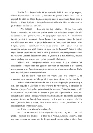 Emitia ficou horrorizada. O Marquês de Rabicó, seu antigo esposo,
estava transformado em canibal, comedor de gente! E teria feito com &
pessoal do sítio de Dona Benta o mesmo que o Manchinha fizera com a
família do Major Apolinário, se não fosse a providencial idéia do Visconde de
pô-los todos em cima da cômoda.
          — Ah, Rabicó!     — disse ela em tom trágico. — O que você anda
fazendo é o maior dos horrores, porque essas tais "minhocas em pé" não são
minhocas e sim gente humana de proporções reduzidas. A humanidade
inteira perdeu o tamanho. Dona Benta e os meninos estão lá dentro
transformados em iscas de gente. Pelo amor de Deus, pare com essas comi-
lanças,       porque   constituem verdadeiros crimes.   Sabe quem eram as
minhocas pretas que você comeu na casa do tio Barnabé? Eram o pobre
negro velho e toda a família dele. E sabe quem eram as duas que você comeu
na casa do Coronel Teodorico? Eram a Quinota e a tia Ambrosia, aquela
negra tão boa, que sempre nos recebia com café e bolinhos.
          Rabicó ficou desapontadíssimo. Mas como é que poderia ter
adivinhado? Sempre fora um grande comedor de minhocas e de quanto
verme encontrava. Apareceram aquelas minhocas novas, carnudinhas. Nada
mais natural que as comesse também.
          —     Eu sei disso. Você não tem culpa. Mas está avisado. E se
encontrar mais alguma perdida por aí, traga-a para cá, em vez de comê-la.
          Rabicó, muito impressionado com a sua antropofagia, prometeu que
sim. Em seguida o Visconde foi em procura do rinoceronte, lá embaixo da
figueira grande. Contou-lhe toda a tragédia humana. Quindim, porém, não
fez caso nenhum. Já estava muito velho para dar importância a coisas tão
insignificantes como o desaparecimento da humanidade. Enquanto houvesse
vegetais, árvores de boas folhas gostosas, capins macios e brotos, tudo iria
bem. Quindim, com a idade, fora ficando cínico; Emília passou-lhe urna
descompostura e voltou para casa.
          — Muito bem, Visconde — disse ela.
          —    Trate de concluir a fabricação do superpó.   Quero   dar   um
grande passeio pelo mundo — a Europa, a Ásia, a América do Norte, para
ver como correm as coisas por lá. Depois resolveremos sobre a ida à Casa
 
