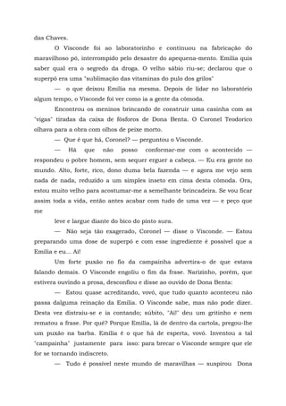 das Chaves.
       O Visconde foi ao laboratorinho e continuou na fabricação do
maravilhoso pó, interrompido pelo desastre do apequena-mento. Emília quis
saber qual era o segredo da droga. O velho sábio riu-se; declarou que o
superpó era uma "sublimação das vitaminas do pulo dos grilos"
       —    o que deixou Emília na mesma. Depois de lidar no laboratório
algum tempo, o Visconde foi ver como ia a gente da cômoda.
       Encontrou os meninos brincando de construir uma casinha com as
"vigas" tiradas da caixa de fósforos de Dona Benta. O Coronel Teodorico
olhava para a obra com olhos de peixe morto.
       — Que é que há, Coronel? — perguntou o Visconde.
       —      Há     que   não   posso   conformar-me com o acontecido —
respondeu o pobre homem, sem sequer erguer a cabeça. — Eu era gente no
mundo. Alto, forte, rico, dono duma bela fazenda — e agora me vejo sem
nada de nada, reduzido a um simples inseto em cima desta cômoda. Ora,
estou muito velho para acostumar-me a semelhante brincadeira. Se vou ficar
assim toda a vida, então antes acabar com tudo de uma vez — e peço que
me
       leve e largue diante do bico do pinto sura.
       —    Não seja tão exagerado, Coronel — disse o Visconde. — Estou
preparando uma dose de superpó e com esse ingrediente é possível que a
Emília e eu... Ai!
       Um forte puxão no fio da campainha advertira-o de que estava
falando demais. O Visconde engoliu o fim da frase. Narizinho, porém, que
estivera ouvindo a prosa, desconfiou e disse ao ouvido de Dona Benta:
       — Estou quase acreditando, vovó, que tudo quanto aconteceu não
passa dalguma reinação da Emília. O Visconde sabe, mas não pode dizer.
Desta vez distraiu-se e ia contando; súbito, "Ai!" deu um gritinho e nem
rematou a frase. Por quê? Porque Emília, lá de dentro da cartola, pregou-lhe
um puxão na barba. Emília é o que há de esperta, vovó. Inventou a tal
"campainha" justamente para isso: para brecar o Visconde sempre que ele
for se tornando indiscreto.
       — Tudo é possível neste mundo de maravilhas — suspirou Dona
 