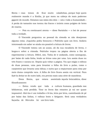 Benta — mas        temos      de     ficar muito    caladinhas, porque hoje quem
realmente manda é a Emília, já que mora na cabeça do mais poderoso
gigante do mundo. Estamos nas mãos dos dois — nós e toda a humanidade.-
A perda do tamanho nos tornou tão fracos e inúteis como pulgões de broto
de roseira.
       — Pois eu continuarei atenta — disse Narizinho — e hei de pescar
toda a verdade.
       O Visconde perguntou ao pessoal da cômoda se não desejavam
alguma coisa. Juquinha pediu besouros e Pedrinho quis um livro. Andava
interessado em saber se ainda era possível a leitura de livros.
       O Visconde tomou um ao acaso, ali da sua escadaria de livros, e
largou-o sobre a cômoda. Pedrinho trepou na página aberta a fim de
experimentar a leitura. Difícil, sim. Tinha de ir andando, como caranguejo,
por baixo de cada linha, lendo as letras uma por uma. Leu assim duas ou
três frases e cansou-se. Depois quis voltar a página. Viu que exigia o esforço
de duas pessoas, uma para levantar a folha do livro a pulso, como o
carpinteiro que levanta uma tábua; e outra que a empurrasse para cima por
meio duma comprida vara. A folha do livro ficava assim em vertical. Para
fazê-la deitar-se do outro lado, era preciso mais uma série de manobras.
       Dona       Benta,   que       estava   assistindo àquela brincadeira, disse
filosoficamente:
       —      Estou   vendo    que     toda   a    cultura humana, guardada nas
bibliotecas, está perdida. Tirar os livros das estantes já vai ser quase
impossível. Abri-los é um trabalho e lê-los, letra por letra, caminhando de pé
por baixo das linhas, é esforço lento e fatigante. Será uma verdadeira
façanha de Hércules           ler um livro todo.
 