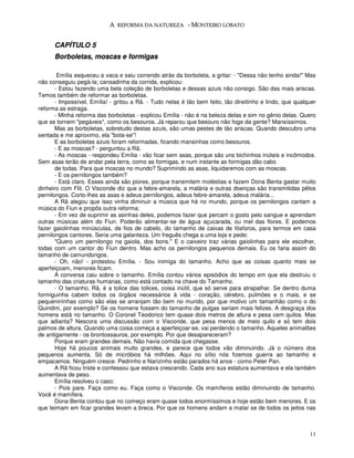 A REFORMA DA NATUREZA - MONTEIRO LOBATO


      CAPÍTULO 5
      Borboletas, moscas e formigas

        Emília esqueceu a vaca e saiu correndo atrás da borboleta, a gritar: - "Dessa não tenho ainda!" Mas
não conseguiu pegá-la; cansadinha da corrida, explicou:
       - Estou fazendo uma bela coleção de borboletas e dessas azuis não consigo. São das mais ariscas.
Temos também de reformar as borboletas.
       - Impossível, Emília! - gritou a Rã. - Tudo nelas é tão bem feito, tão direitinho e lindo, que qualquer
reforma as estraga.
       - Minha reforma das borboletas - explicou Emília - não é na beleza delas e sim no gênio delas. Quero
que se tornem "pegáveis", como os besouros. Já reparou que besouro não foge da gente? Mansíssimos.
       Mas as borboletas, sobretudo destas azuis, são umas pestes de tão ariscas. Quando descubro uma
sentada e me aproximo, ela "bota-se"!
       E as borboletas azuis foram reformadas, ficando mansinhas como besouros.
       - E as moscas? - perguntou a Rã.
       - As moscas - respondeu Emília - vão ficar sem asas, porque são uns bichinhos inúteis e incômodos.
Sem asas terão de andar pela terra, como as formigas, e num instante as formigas dão cabo
       de todas. Para que moscas no mundo? Suprimindo as asas, liquidaremos com as moscas.
       - E os pernilongos também?
       - Está claro. Esses ainda são piores, porque transmitem moléstias e fazem Dona Benta gastar muito
dinheiro com Flit. O Visconde diz que a febre-amarela, a malária e outras doenças são transmitidas pêlos
pernilongos. Corto-lhes as asas e adeus pernilongos, adeus febre-amarela, adeus malária...
       A Rã alegou que isso vinha diminuir a música que há no mundo, porque os pernilongos cantam a
música do Fiun e propôs outra reforma:
       - Em vez de suprimir as asinhas deles, podemos fazer que percam o gosto pelo sangue e aprendam
outras músicas além do Fiun. Poderão alimentar-se de água açucarada, ou mel das flores. E podemos
fazer gaiolinhas minúsculas, de fios de cabelo, do tamanho de caixas de fósforos, para termos em casa
pernilongos cantores. Seria uma galanteza. Um freguês chega a uma loja e pede:
       "Quero um pernilongo na gaiola, dos bons." E o caixeiro traz várias gaiolinhas para ele escolher,
todas com um cantor do Fiun dentro. Mas acho os pernilongos pequenos demais. Eu os faria assim do
tamanho de camundongos.
       - Oh, não! - protestou Emília. - Sou inimiga do tamanho. Acho que as coisas quanto mais se
aperfeiçoam, menores ficam.
       A conversa caiu sobre o tamanho. Emília contou vários episódios do tempo em que ela destruiu o
tamanho das criaturas humanas, como está contado na chave do Tamanho.
       - O tamanho, Rã, é a tolice das tolices, coisa inútil, que só serve para atrapalhar. Se dentro duma
formiguinha cabem todos os órgãos necessários à vida - coração, cérebro, pulmões e o mais, e se
pequeninínhas como são elas se arranjam tão bem no mundo, por que motivo um tamanhão como o do
Quindim, por exemplo? Se os homens fossem do tamanho de pulgas seriam mais felizes. A desgraça dos
homens está no tamanho. O Coronel Teodorico tem quase dois metros de altura e pesa cem quilos. Mas
que adianta? Nescora uma discussão com o Visconde, que pesa menos de meio quilo e só tem dois
palmos de altura. Quando uma coisa começa a aperfeiçoar-se, vai perdendo o tamanho. Aqueles animalões
de antigamente - os brontossauros, por exemplo. Por que desapareceram?
       Porque eram grandes demais. Não havia comida que chegasse.
       Hoje há poucos animais muito grandes, e parece que todos vão diminuindo. Já o número dos
pequenos aumenta. Só de micróbios há milhões. Aqui no sítio nós fizemos guerra ao tamanho e
empacamos. Ninguém cresce. Pedrinho e Narizinho estão parados há anos - como Peter Pan.
       A Rã ficou triste e confessou que estava crescendo. Cada ano sua estatura aumentava e ela também
aumentava de peso.
       Emília resolveu o caso:
       - Pois pare. Faça como eu. Faça como o Visconde. Os mamíferos estão diminuindo de tamanho.
Você é mamífera.
       Dona Benta contou que no começo eram quase todos enormíssimos e hoje estão bem menores. E os
que teimam em ficar grandes levam a breca. Por que os homens andam a matar se de todos os jeitos nas



                                                                                                           11
 
