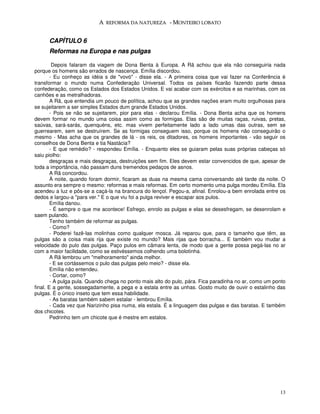 A REFORMA DA NATUREZA - MONTEIRO LOBATO


      CAPÍTULO 6
      Reformas na Europa e nas pulgas

         Depois falaram da viagem de Dona Benta à Europa. A Rã achou que ela não conseguiria nada
porque os homens são errados de nascença. Emília discordou.
        - Eu conheço as idéia s de "vovó" - disse ela. - A primeira coisa que vai fazer na Conferência é
transformar o mundo numa Confederação Universal. Todos os países ficarão fazendo parte dessa
confederação, como os Estados dos Estados Unidos. E vai acabar com os exércitos e as marinhas, com os
canhões e as metralhadoras.
        A Rã, que entendia um pouco de política, achou que as grandes nações eram muito orgulhosas para
se sujeitarem a ser simples Estados dum grande Estados Unidos.
        - Pois se não se sujeitarem, pior para elas - declarou Emília. - Dona Benta acha que os homens
devem formar no mundo uma coisa assim como as formigas. Elas são de muitas raças, ruivas, pretas,
saúvas, sará-sarás, quenquéns, etc. mas vivem perfeitamente lado a lado umas das outras, sem se
guerrearem, sem se destruírem. Se as formigas conseguem isso, porque os homens não conseguirão o
mesmo - Mas acha que os grandes de lá - os reis, os ditadores, os homens importantes - vão seguir os
conselhos de Dona Benta e tia Nastácia?
        - E que remédio? - respondeu Emília. - Enquanto eles se guiaram pelas suas próprias cabeças só
saiu piolho:
        desgraças e mais desgraças, destruições sem fim. Eles devem estar convencidos de que, apesar de
toda a importância, não passam duns tremendos pedaços de asnos.
        A Rã concordou.
        À noite, quando foram dormir, ficaram as duas na mesma cama conversando até tarde da noite. O
assunto era sempre o mesmo: reformas e mais reformas. Em certo momento uma pulga mordeu Emília. Ela
acendeu a luz e pôs-se a caçá-la na brancura do lençol. Pegou-a, afinal. Enrolou-a bem enrolada entre os
dedos e largou-a "para ver." E o que viu foi a pulga reviver e escapar aos pulos.
        Emília danou.
        - É sempre o que me acontece! Esfrego, enrolo as pulgas e elas se desesfregam, se desenrolam e
saem pulando.
        Tenho também de reformar as pulgas.
        - Como?
        - Poderei fazê-las molinhas como qualquer mosca. Já reparou que, para o tamanho que têm, as
pulgas são a coisa mais rija que existe no mundo? Mais rijas que borracha... E também vou mudar a
velocidade do pulo das pulgas. Paço pulos em câmara lenta, de modo que a gente possa pegá-las no ar
com a maior facilidade, como se estivéssemos colhendo uma bolotinha.
        A Rã lembrou um "melhoramento" ainda melhor.
        - E se cortássemos o pulo das pulgas pelo meio? - disse ela.
        Emília não entendeu.
        - Cortar, como?
        - A pulga pula. Quando chega no ponto mais alto do pulo, pára. Fica paradinha no ar, como um ponto
final. E a gente, sossegadamente, a pega e a estala entre as unhas. Gosto muito de ouvir o estalinho das
pulgas. É o único inseto que tem essa habilidade.
        - As baratas também sabem estalar - lembrou Emília.
        - Cada vez que Narizinho pisa numa, ela estala. É a linguagem das pulgas e das baratas. E também
dos chicotes.
        Pedrinho tem um chicote que é mestre em estalos.




                                                                                                       13
 