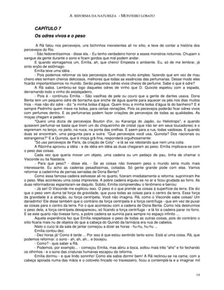 A REFORMA DA NATUREZA - MONTEIRO LOBATO


      CAPÍTULO 7
      Os odres vivos e o peso

         A Rã falou nos percevejos, uns bichinhos inexistentes ali no sítio, e teve de contar a história dos
percevejos do Rio.
        - São fedorentíssimos - disse ela. - Eu tenho verdadeiro horror a esses monstros noturnos. Chupam o
sangue da gente durante o sono e ficam gordos que mal podem andar.
        E quando esmagamos um, Emília, ah, que cheiro! Empesta o ambiente. Eu, só de me lembrar, já
sinto enjôo de estômago.
        Emília teve uma idéia .
        - Pois podemos reformar os tais percevejos dum modo muito simples: fazendo que em vez de mau
cheiro eles tenham cheiros deliciosos, melhores que todas as essências das perfumarias. Desse modo eles
ficarão importantíssimos no mundo. Serão pequenos odres vivos cheios de perfume. Sabe o que é odre?
        A Rã sabia. Lembrou-se logo daqueles odres de vinho que D. Quixote espetou com a espada,
derramando todo o vinho do estalajadeiro.
        - Pois é - continuou Emília. - São vasilhas de pele ou couro que a gente de dantes usava. Dona
Benta tem um pequeno odre de borracha que enche de água quente para aquecer os pés nos dias muitos
frios - mas não diz odre - diz "a minha bolsa d’água. Quem tirou a minha bolsa d’água lá do banheiro? E é
sempre Pedrinho quem mexe na bolsa, para certas reinações. Pois os pecevejos poderão ficar odres vivos
com perfumes dentro. E as perfumarias podem fazer criações de percevejos de todas as qualidades. As
moças chegam e pedem:
        "Quero uma dúzia de percevejos Bouton d'or, ou Kananga do Japão, ou Heliotropo", e quando
quiserem perfumar-se basta que tirem um do chiqueirinho de cristal (que irão ter em seus toucadores) e o
espremam no lenço, no peito, na nuca, na ponta das orelhas. E saem para a rua, todas vaidosas. E quando
duas se encontram, uma pergunta para a outra: "Que percevejos você usa, Quinota? Dos nacionais ou
estrangeiros?" E a Quinota, que é moça grã-fina, responderá orgulhosamente:
        "Só uso percevejos de Paris, da criação de Coty" - e lá se vai rebolando que nem uma cotia.
        A Rãzinha aprovou a idéia - e de idéia em idéia as duas chegaram ao peso. Emília implicava-se com
o peso das coisas.
        Cada vez que queria mover um objeto, uma cadeira ou um pedaço de pau, tinha de chamar o
Visconde ou tia Nastácia.
        - Para que peso? - disse ela. - Se as coisas não tivessem peso o mundo seria muito mais
interessante. Eu acho as cadeiras pesadíssimas, coitadas. Só gente grande pode com elas. Vamos
reformar a cadeirinha de pernas serradas de Dona Benta?
        Como essa famosa cadeira estivesse ali no quarto, fizeram imediatamente a reforma: suprimiram lhe
o peso. Mas aconteceu uma coisa imprevista. A pobre cadeira ergueu-se no ar e ficou grudada ao forro. As
duas reformadoras espantaram-se daquilo. Súbito, Emília compreendeu o fenômeno e berrou:
        - Já sei! O Visconde me explicou isso. O peso é o que prende as coisas à superfície da terra. Ele diz
que o peso vem duma tal força da gravidade, que puxa todas as coisas para o centro da terra. Essa força
da gravidade é a atração, ou força centrípeta. Você não imagina, Rã, como o Visconde sabe coisas! Um
danadinho! Ele disse também que o contrário da força centrípeta é a força centrífuga - que em vez de puxar
as coisas para o centro da terra. Foi o que aconteceu com a cadeira de Dona Benta. Como nós destruímos
o peso dela, a força centrípeta desapareceu, só ficando a força centrífuga - e lá foi a cadeira parar no forro.
E se este quarto não tivesse forro, a pobre cadeira se sumiria para sempre no espaço infinito ...
        Aquela experiência fez que Emília respeitasse o peso de todas as outras coisas, pois do contrário o
sítio ficaria mais nu de objetos do que a cabeça do Quindó da farmácia era nua de cabelos.
        Nisto o cuco lá da sala de jantar começou a dizer as horas - hu-hu, hu-hu ...
        Emília contou dez.
        - Dez horas já! Como é tarde ... Por isso é que estou sentindo tanto sono. Está aí uma coisa, Rã, que
podemos reformar: o sono - ah, ah, ah... e bocejou.
        - Como? - quis saber a Rã.
        - Podemos, por exemplo... - começou Emília, mas abriu a boca, soltou mais três "ahs" e foi fechando
os olhinhos - e o sono das criaturas humanas escapou da reforma.
        Emília dormiu - e que lindo soninho! Como ela sabia dormir bem! A Rã reclinou-se na cama; com a
cabeça apoiada numa das mãos e o cotovelo fincado no travesseiro, ficou a contemplá-la e a imaginar mil


                                                                                                            14
 