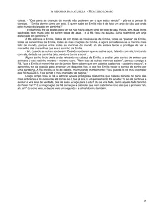 A REFORMA DA NATUREZA - MONTEIRO LOBATO


coisas. - "Que pena as crianças do mundo não poderem ver o que estou vendo!" - pôs-se a pensar lá
consigo. - "Emília dorme como um anjo. E quem sabe se Emília não é de fato um anjo do céu que anda
pelo mundo disfarçado em gentinha?”
       - e examinou-lhe as costas para ver se não havia algum sinal de toco de asa. Havia, sim, duas leves
saliências com muito jeito de serem tocos de asas - e a Rã ficou na dúvida. Seria realmente um anjo
disfarçado em gentinha"?
       A Rã adorava a Emília. Sabia de cor todas as travessuras da Emília, todas as "piadas" da Emília,
todas as asneirinhas da Emília, todas as mas criações da Emília, e agora considerava-se a menina mais
feliz do mundo, porque entre todas as meninas do mundo só ela estava tendo o privilégio de ver a
maravilha das maravilhas que era o soninho da Emília.
       - Ah, quando as outras souberem! Quando souberem que eu estive aqui, falando com ela, brincando
com ela, deitada na caminha dela, vendo-a dormir e sorrir ...
       Algum sonho lindo devia andar reinando na cabeça da Emília, a avaliar pelo sorriso de enlevo que
animava o seu rostinho moreno - moreno claro. "Nem isso as outras meninas sabem", pensou consigo a
Rã, "que a Emília é moreninha cor de jambo. Nem sabem que tem cabelos castanhos - castanho escuro", e
aproveitou-se da ocasião para arrancar um daqueles fios, o que fez Emília trocar o sorriso do sonho por
uma caretinha. A Rã enrolou o fio de cabelo, murmurando mentalmente: "Vou guardá-lo no meu exemplar
das REINAÇÕES. Fica sendo o meu marcador de página.”
       Longo tempo ficou a Rã a admirar aquela prodigiosa criaturinha que nasceu boneca de pano das
mais ordinárias e foi evoluindo até tornar-se o que já era. E um pensamento lhe acudiu: "E se ela continua a
evoluir e vira anjo de verdade, dos de asas, e foge para o céu? Ou se vira fada, como aquela fada Sininho
do Peter Pan?" E a imaginação da Rã começou a cabriolar que nem cabritinho novo até que o primeiro "ah,
ah, ah!" do sono veio, e depois veio um segundo - e afinal dormiu também.




                                                                                                         15
 