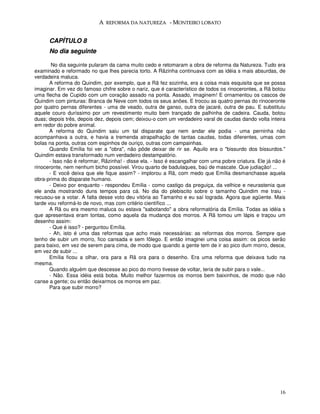 A REFORMA DA NATUREZA - MONTEIRO LOBATO


      CAPÍTULO 8
      No dia seguinte

        No dia seguinte pularam da cama muito cedo e retomaram a obra de reforma da Natureza. Tudo era
examinado e reformado no que lhes parecia torto. A Rãzinha continuava com as idéia s mais absurdas, de
verdadeira maluca.
       A reforma do Quindim, por exemplo, que a Rã fez sozinha, era a coisa mais esquisita que se possa
imaginar. Em vez do famoso chifre sobre o nariz, que é característico de todos os rinocerontes, a Rã botou
uma flecha de Cupido com um coração assado na ponta. Assado, imaginem! E ornamentou os cascos de
Quindim com pinturas: Branca de Neve com todos os seus anões. E trocou as quatro pernas do rinoceronte
por quatro pernas diferentes - uma de veado, outra de ganso, outra de jacaré, outra de pau. E substituiu
aquele couro duríssimo por um revestimento muito bem trançado de palhinha de cadeira. Cauda, botou
duas; depois três, depois dez, depois cem; deixou-o com um verdadeiro varal de caudas dando volta inteira
em redor do pobre animal.
       A reforma do Quindim saiu um tal disparate que nem andar ele podia - uma perninha não
acompanhava a outra, e havia a tremenda atrapalhação de tantas caudas, todas diferentes, umas com
bolas na ponta, outras com espinhos de ouriço, outras com campainhas.
       Quando Emília foi ver a "obra", não pôde deixar de rir se. Aquilo era o "bissurdo dos bissurdos."
Quindim estava transformado num verdadeiro destampatório.
       - Isso não é reformar, Rãzinha! - disse ela. - Isso é escangalhar com uma pobre criatura. Ele já não é
rinoceronte, nem nenhum bicho possível. Virou quarto de badulaques, baú de mascate. Que judiação! ...
       - E você deixa que ele fique assim? - implorou a Rã, com medo que Emília desmanchasse aquela
obra-prima do disparate humano.
       - Deixo por enquanto - respondeu Emília - como castigo da preguiça, da velhice e neurastenia que
ele anda mostrando duns tempos para cá. No dia do plebiscito sobre o tamanho Quindim me traiu -
recusou-se a votar. A falta desse voto deu vitória ao Tamanho e eu saí lograda. Agora que agüente. Mais
tarde vou reformá-lo de novo, mas com critério científico ...
       A Rã ou era mesmo maluca ou estava "sabotando" a obra reformatória da Emília. Todas as idéia s
que apresentava eram tontas, como aquela da mudança dos morros. A Rã tomou um lápis e traçou um
desenho assim:
       - Que é isso? - perguntou Emília.
       - Ah, isto é uma das reformas que acho mais necessárias: as reformas dos morros. Sempre que
tenho de subir um morro, fico cansada e sem fôlego. E então imaginei uma coisa assim: os picos serão
para baixo, em vez de serem para cima, de modo que quando a gente tem de ir ao pico dum morro, desce,
em vez de subir ...
       Emília ficou a olhar, ora para a Rã ora para o desenho. Era uma reforma que deixava tudo na
mesma.
       Quando alguém que descesse ao pico do morro tivesse de voltar, teria de subir para o vale...
       - Não. Essa idéia está boba. Muito melhor fazermos os morros bem baixinhos, de modo que não
canse a gente; ou então deixarmos os morros em paz.
       Para que subir morro?




                                                                                                          16
 